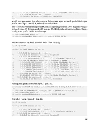D 23.23.23.0 [90/2681856] via 12.12.12.2, 00:11:47, Serial0/0
12.0.0.0/24 is subnetted, 1 subnets
C 12.12.12.0 is directly connected, Serial0/0
R1#
Masih menggunakan lab sebelumnya. Tujuannya agar network pada R3 dengan
prefix 24 sampai 28 diblok, selain itu ditampilkan.
Jika sebelumnya memakai prefix IN, sekarang menggunakan OUT. Tujuannya agar
network pada R3 dengan prefix 28 sampai 30 diblok, selain itu ditampilkan. Hapus
konfigurasi prefix list IN sebelumnya.
R2(config)#router eigrp 10
R2(config-router)#no distribute-list prefix EIGRP_IN in
Pastikan semua network muncul pada tabel routing.
R1#sh ip route
Gateway of last resort is not set
1.0.0.0/32 is subnetted, 1 subnets
C 1.1.1.1 is directly connected, Loopback0
2.0.0.0/32 is subnetted, 1 subnets
D 2.2.2.2 [90/2297856] via 12.12.12.2, 00:04:45, Serial0/0
3.0.0.0/8 is variably subnetted, 6 subnets, 5 masks
D 3.3.3.3/32 [90/2809856] via 12.12.12.2, 00:04:44, Serial0/0
D 3.3.3.16/28 [90/2809856] via 12.12.12.2, 00:00:02, Serial0/0
D 3.3.3.32/29 [90/2809856] via 12.12.12.2, 00:04:44, Serial0/0
D 3.3.3.96/27 [90/2809856] via 12.12.12.2, 00:00:05, Serial0/0
D 3.3.3.148/30 [90/2809856] via 12.12.12.2, 00:04:46, Serial0/0
D 3.3.3.192/28 [90/2809856] via 12.12.12.2, 00:00:05, Serial0/0
23.0.0.0/24 is subnetted, 1 subnets
D 23.23.23.0 [90/2681856] via 12.12.12.2, 00:04:47, Serial0/0
12.0.0.0/24 is subnetted, 1 subnets
C 12.12.12.0 is directly connected, Serial0/0
R1#
Konfigurasi prefix list filtering OUT pada R2.
R2(config-router)# ip prefix-list EIGRP_OUT seq 5 deny 3.3.3.0/24 ge 28 le
30
R2(config)# ip prefix-list EIGRP_OUT seq 10 permit 0.0.0.0/0 ge 24
R2(config)#router eigrp 10
R2(config-router)#distribute-list prefix EIGRP_OUT out
Cek tabel routing pada R1 dan R2.
R2#sh ip route
Gateway of last resort is not set
1.0.0.0/32 is subnetted, 1 subnets
D 1.1.1.1 [90/2297856] via 12.12.12.1, 00:10:55, Serial0/0
2.0.0.0/32 is subnetted, 1 subnets
C 2.2.2.2 is directly connected, Loopback0
 