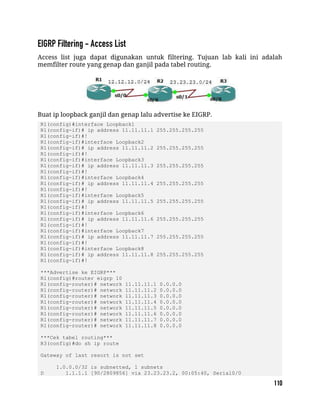 Access list juga dapat digunakan untuk filtering. Tujuan lab kali ini adalah
memfilter route yang genap dan ganjil pada tabel routing.
Buat ip loopback ganjil dan genap lalu advertise ke EIGRP.
R1(config)#interface Loopback1
R1(config-if)# ip address 11.11.11.1 255.255.255.255
R1(config-if)#!
R1(config-if)#interface Loopback2
R1(config-if)# ip address 11.11.11.2 255.255.255.255
R1(config-if)#!
R1(config-if)#interface Loopback3
R1(config-if)# ip address 11.11.11.3 255.255.255.255
R1(config-if)#!
R1(config-if)#interface Loopback4
R1(config-if)# ip address 11.11.11.4 255.255.255.255
R1(config-if)#!
R1(config-if)#interface Loopback5
R1(config-if)# ip address 11.11.11.5 255.255.255.255
R1(config-if)#!
R1(config-if)#interface Loopback6
R1(config-if)# ip address 11.11.11.6 255.255.255.255
R1(config-if)#!
R1(config-if)#interface Loopback7
R1(config-if)# ip address 11.11.11.7 255.255.255.255
R1(config-if)#!
R1(config-if)#interface Loopback8
R1(config-if)# ip address 11.11.11.8 255.255.255.255
R1(config-if)#!
***Advertise ke EIGRP***
R1(config)#router eigrp 10
R1(config-router)# network 11.11.11.1 0.0.0.0
R1(config-router)# network 11.11.11.2 0.0.0.0
R1(config-router)# network 11.11.11.3 0.0.0.0
R1(config-router)# network 11.11.11.4 0.0.0.0
R1(config-router)# network 11.11.11.5 0.0.0.0
R1(config-router)# network 11.11.11.6 0.0.0.0
R1(config-router)# network 11.11.11.7 0.0.0.0
R1(config-router)# network 11.11.11.8 0.0.0.0
***Cek tabel routing***
R3(config)#do sh ip route
Gateway of last resort is not set
1.0.0.0/32 is subnetted, 1 subnets
D 1.1.1.1 [90/2809856] via 23.23.23.2, 00:05:40, Serial0/0
 