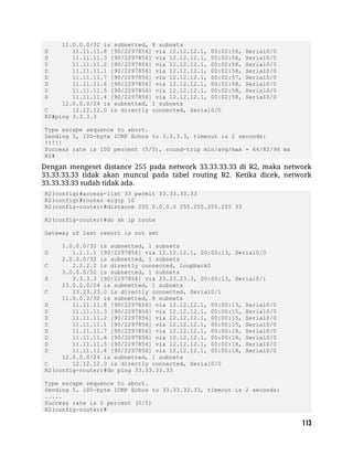 11.0.0.0/32 is subnetted, 8 subnets
D 11.11.11.8 [90/2297856] via 12.12.12.1, 00:02:56, Serial0/0
D 11.11.11.3 [90/2297856] via 12.12.12.1, 00:02:56, Serial0/0
D 11.11.11.2 [90/2297856] via 12.12.12.1, 00:02:58, Serial0/0
D 11.11.11.1 [90/2297856] via 12.12.12.1, 00:02:58, Serial0/0
D 11.11.11.7 [90/2297856] via 12.12.12.1, 00:02:57, Serial0/0
D 11.11.11.6 [90/2297856] via 12.12.12.1, 00:02:58, Serial0/0
D 11.11.11.5 [90/2297856] via 12.12.12.1, 00:02:58, Serial0/0
D 11.11.11.4 [90/2297856] via 12.12.12.1, 00:02:58, Serial0/0
12.0.0.0/24 is subnetted, 1 subnets
C 12.12.12.0 is directly connected, Serial0/0
R2#ping 3.3.3.3
Type escape sequence to abort.
Sending 5, 100-byte ICMP Echos to 3.3.3.3, timeout is 2 seconds:
!!!!!
Success rate is 100 percent (5/5), round-trip min/avg/max = 64/82/96 ms
R2#
Dengan mengeset distance 255 pada network 33.33.33.33 di R2, maka network
33.33.33.33 tidak akan muncul pada tabel routing R2. Ketika dicek, network
33.33.33.33 sudah tidak ada.
R2(config)#access-list 33 permit 33.33.33.33
R2(config)#router eigrp 10
R2(config-router)#distance 255 0.0.0.0 255.255.255.255 33
R2(config-router)#do sh ip route
Gateway of last resort is not set
1.0.0.0/32 is subnetted, 1 subnets
D 1.1.1.1 [90/2297856] via 12.12.12.1, 00:00:13, Serial0/0
2.0.0.0/32 is subnetted, 1 subnets
C 2.2.2.2 is directly connected, Loopback0
3.0.0.0/32 is subnetted, 1 subnets
D 3.3.3.3 [90/2297856] via 23.23.23.3, 00:00:13, Serial0/1
23.0.0.0/24 is subnetted, 1 subnets
C 23.23.23.0 is directly connected, Serial0/1
11.0.0.0/32 is subnetted, 8 subnets
D 11.11.11.8 [90/2297856] via 12.12.12.1, 00:00:13, Serial0/0
D 11.11.11.3 [90/2297856] via 12.12.12.1, 00:00:15, Serial0/0
D 11.11.11.2 [90/2297856] via 12.12.12.1, 00:00:15, Serial0/0
D 11.11.11.1 [90/2297856] via 12.12.12.1, 00:00:15, Serial0/0
D 11.11.11.7 [90/2297856] via 12.12.12.1, 00:00:18, Serial0/0
D 11.11.11.6 [90/2297856] via 12.12.12.1, 00:00:18, Serial0/0
D 11.11.11.5 [90/2297856] via 12.12.12.1, 00:00:18, Serial0/0
D 11.11.11.4 [90/2297856] via 12.12.12.1, 00:00:18, Serial0/0
12.0.0.0/24 is subnetted, 1 subnets
C 12.12.12.0 is directly connected, Serial0/0
R2(config-router)#do ping 33.33.33.33
Type escape sequence to abort.
Sending 5, 100-byte ICMP Echos to 33.33.33.33, timeout is 2 seconds:
.....
Success rate is 0 percent (0/5)
R2(config-router)#
 