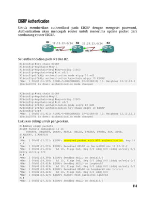 Untuk memberikan authentikasi pada EIGRP dengan mengeset password,
Authentication akan mencegah router untuk menerima update packet dari
sembarang router EIGRP.
Set authentication pada R1 dan R2.
R1(config)#key chain EIGRP
R1(config-keychain)#key 1
R1(config-keychain-key)#key-string CISCO
R1(config-keychain-key)#int s0/0
R1(config-if)#ip authentication mode eigrp 10 md5
R1(config-if)#ip authentication key-chain eigrp 10 EIGRP
*Mar 1 00:00:31.507: %DUAL-5-NBRCHANGE: IP-EIGRP(0) 10: Neighbor 12.12.12.2
(Serial0/0) is down: authentication mode changed
R2(config)#key chain EIGRP
R2(config-keychain)#key 1
R2(config-keychain-key)#key-string CISCO
R2(config-keychain-key)#int s0/0
R2(config-if)#ip authentication mode eigrp 10 md5
R2(config-if)#ip authentication key-chain eigrp 10 EIGRP
R2(config-if)#
*Mar 1 00:00:31.911: %DUAL-5-NBRCHANGE: IP-EIGRP(0) 10: Neighbor 12.12.12.1
(Serial0/0) is down: authentication mode changed
Lakukan debug untuk pengecekan.
R1#debug eigrp packets
EIGRP Packets debugging is on
(UPDATE, REQUEST, QUERY, REPLY, HELLO, IPXSAP, PROBE, ACK, STUB,
SIAQUERY, SIAREPLY)
R1#
*Mar 1 00:01:15.211: EIGRP: received packet with MD5 authentication, key id
= 1
*Mar 1 00:01:15.215: EIGRP: Received HELLO on Serial0/0 nbr 12.12.12.2
*Mar 1 00:01:15.215: AS 10, Flags 0x0, Seq 0/0 idbQ 0/0 iidbQ un/rely 0/0
peerQ un/rely 0/0
R1#
*Mar 1 00:01:18.395: EIGRP: Sending HELLO on Serial0/0
*Mar 1 00:01:18.395: AS 10, Flags 0x0, Seq 0/0 idbQ 0/0 iidbQ un/rely 0/0
*Mar 1 00:01:18.419: EIGRP: Sending HELLO on Loopback0
*Mar 1 00:01:18.419: AS 10, Flags 0x0, Seq 0/0 idbQ 0/0 iidbQ un/rely 0/0
*Mar 1 00:01:18.423: EIGRP: Received HELLO on Loopback0 nbr 1.1.1.1
*Mar 1 00:01:18.423: AS 10, Flags 0x0, Seq 0/0 idbQ 0/0
*Mar 1 00:01:18.427: EIGRP: Packet from ourselves ignored
R1#
*Mar 1 00:01:27.315: EIGRP: Sending HELLO on Serial0/0
 