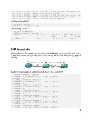 *Mar 1 00:01:27.315: AS 10, Flags 0x0, Seq 0/0 idbQ 0/0 iidbQ un/rely 0/0
*Mar 1 00:01:27.655: EIGRP: Sending HELLO on Loopback0
*Mar 1 00:01:27.655: AS 10, Flags 0x0, Seq 0/0 idbQ 0/0 iidbQ un/rely 0/0
*Mar 1 00:01:27.659: EIGRP: Received HELLO on Loopback0 nbr 1.1.1.1
*Mar 1 00:01:27.663: AS 10, Flags 0x0, Seq 0/0 idbQ 0/0
Matikan debug EIGRP.
R1#undebug eigrp packets
EIGRP Packets debugging is off
Cek adjency EIGRP.
R1#sh ip eigrp neighbors
IP-EIGRP neighbors for process 10
H Address Interface Hold Uptime SRTT RTO Q Seq
(sec) (ms) Cnt Num
0 12.12.12.2 Se0/0 11 00:02:43 27 200 0 8
R1#
Summarization digunakan untuk meringkas beberapa route menjadi satu route.
Fungsinya untuk mengurangi size dari routing table dan mengurangi update
routing.
Buat interface loopback pada R2 untuk diadvertise ke EIGRP.
R2(config)#interface Loopback1
R2(config-if)# ip address 22.22.22.1 255.255.255.255
R2(config-if)#!
R2(config-if)#interface Loopback2
R2(config-if)# ip address 22.22.22.2 255.255.255.255
R2(config-if)#!
R2(config-if)#interface Loopback3
R2(config-if)# ip address 22.22.22.3 255.255.255.255
R2(config-if)#!
R2(config-if)#interface Loopback4
R2(config-if)# ip address 22.22.22.4 255.255.255.255
R2(config-if)#!
R2(config-if)#interface Loopback5
R2(config-if)# ip address 22.22.22.5 255.255.255.255
R2(config-if)#!
R2(config-if)#interface Loopback6
R2(config-if)# ip address 22.22.22.6 255.255.255.255
R2(config-if)#!
R2(config-if)#interface Loopback7
R2(config-if)# ip address 22.22.22.7 255.255.255.255
 