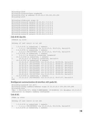 R2(config-if)#!
R2(config-if)#interface Loopback8
R2(config-if)# ip address 22.22.22.8 255.255.255.255
R2(config-if)#!
R2(config-if)#router eigrp 10
R2(config-router)# network 22.22.22.1 0.0.0.0
R2(config-router)# network 22.22.22.2 0.0.0.0
R2(config-router)# network 22.22.22.3 0.0.0.0
R2(config-router)# network 22.22.22.4 0.0.0.0
R2(config-router)# network 22.22.22.5 0.0.0.0
R2(config-router)# network 22.22.22.6 0.0.0.0
R2(config-router)# network 22.22.22.7 0.0.0.0
R2(config-router)# network 22.22.22.8 0.0.0.0
Cek di R1 dan R3.
R3#show ip route
Gateway of last resort is not set
1.0.0.0/32 is subnetted, 1 subnets
D 1.1.1.1 [90/2809856] via 23.23.23.2, 00:07:53, Serial0/0
2.0.0.0/32 is subnetted, 1 subnets
D 2.2.2.2 [90/2297856] via 23.23.23.2, 00:07:53, Serial0/0
3.0.0.0/32 is subnetted, 1 subnets
C 3.3.3.3 is directly connected, Loopback0
23.0.0.0/24 is subnetted, 1 subnets
C 23.23.23.0 is directly connected, Serial0/0
22.0.0.0/32 is subnetted, 8 subnets
D 22.22.22.6 [90/2297856] via 23.23.23.2, 00:00:28, Serial0/0
D 22.22.22.7 [90/2297856] via 23.23.23.2, 00:00:31, Serial0/0
D 22.22.22.4 [90/2297856] via 23.23.23.2, 00:00:31, Serial0/0
D 22.22.22.5 [90/2297856] via 23.23.23.2, 00:00:31, Serial0/0
D 22.22.22.2 [90/2297856] via 23.23.23.2, 00:00:32, Serial0/0
D 22.22.22.3 [90/2297856] via 23.23.23.2, 00:00:32, Serial0/0
D 22.22.22.1 [90/2297856] via 23.23.23.2, 00:00:32, Serial0/0
D 22.22.22.8 [90/2297856] via 23.23.23.2, 00:00:31, Serial0/0
12.0.0.0/24 is subnetted, 1 subnets
D 12.12.12.0 [90/2681856] via 23.23.23.2, 00:07:57, Serial0/0
R3#
Konfigurasi summarization di interface s0/1 pada R2.
R2(config-router)# int s0/1
R2(config-if)#ip summary-address eigrp 10 22.22.22.0 255.255.255.248
R2(config-if)#
*Mar 1 00:13:09.727: %DUAL-5-NBRCHANGE: IP-EIGRP(0) 10: Neighbor 23.23.23.3
(Serial0/1) is resync: summary configured
Cek di R3.
R3#sh ip route
Gateway of last resort is not set
1.0.0.0/32 is subnetted, 1 subnets
D 1.1.1.1 [90/2809856] via 23.23.23.2, 00:13:36, Serial0/0
2.0.0.0/32 is subnetted, 1 subnets
 