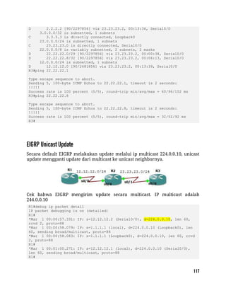 D 2.2.2.2 [90/2297856] via 23.23.23.2, 00:13:36, Serial0/0
3.0.0.0/32 is subnetted, 1 subnets
C 3.3.3.3 is directly connected, Loopback0
23.0.0.0/24 is subnetted, 1 subnets
C 23.23.23.0 is directly connected, Serial0/0
22.0.0.0/8 is variably subnetted, 2 subnets, 2 masks
D 22.22.22.0/29 [90/2297856] via 23.23.23.2, 00:00:38, Serial0/0
D 22.22.22.8/32 [90/2297856] via 23.23.23.2, 00:06:13, Serial0/0
12.0.0.0/24 is subnetted, 1 subnets
D 12.12.12.0 [90/2681856] via 23.23.23.2, 00:13:39, Serial0/0
R3#ping 22.22.22.1
Type escape sequence to abort.
Sending 5, 100-byte ICMP Echos to 22.22.22.1, timeout is 2 seconds:
!!!!!
Success rate is 100 percent (5/5), round-trip min/avg/max = 60/96/152 ms
R3#ping 22.22.22.8
Type escape sequence to abort.
Sending 5, 100-byte ICMP Echos to 22.22.22.8, timeout is 2 seconds:
!!!!!
Success rate is 100 percent (5/5), round-trip min/avg/max = 32/52/92 ms
R3#
Secara default EIGRP melakukan update melalui ip multicast 224.0.0.10, unicast
update mengganti update dari multicast ke unicast neighbornya.
Cek bahwa EIGRP mengirim update secara multicast. IP multicast adalah
244.0.0.10
R1#debug ip packet detail
IP packet debugging is on (detailed)
R1#
*Mar 1 00:00:57.331: IP: s=12.12.12.2 (Serial0/0), d=224.0.0.10, len 60,
rcvd 2, proto=88
*Mar 1 00:00:58.079: IP: s=1.1.1.1 (local), d=224.0.0.10 (Loopback0), len
60, sending broad/multicast, proto=88
*Mar 1 00:00:58.083: IP: s=1.1.1.1 (Loopback0), d=224.0.0.10, len 60, rcvd
2, proto=88
R1#
*Mar 1 00:01:00.271: IP: s=12.12.12.1 (local), d=224.0.0.10 (Serial0/0),
len 60, sending broad/multicast, proto=88
R1#
 