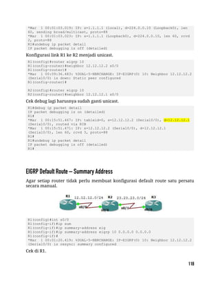 *Mar 1 00:01:03.019: IP: s=1.1.1.1 (local), d=224.0.0.10 (Loopback0), len
60, sending broad/multicast, proto=88
*Mar 1 00:01:03.023: IP: s=1.1.1.1 (Loopback0), d=224.0.0.10, len 60, rcvd
2, proto=88
R1#undebug ip packet detail
IP packet debugging is off (detailed)
Konfigurasi link R1 ke R2 menjadi unicast.
R1(config)#router eigrp 10
R1(config-router)#neighbor 12.12.12.2 s0/0
R1(config-router)#
*Mar 1 00:09:36.483: %DUAL-5-NBRCHANGE: IP-EIGRP(0) 10: Neighbor 12.12.12.2
(Serial0/0) is down: Static peer configured
R1(config-router)#
R2(config)#router eigrp 10
R2(config-router)#neighbor 12.12.12.1 s0/0
Cek debug lagi harusnya sudah ganti unicast.
R1#debug ip packet detail
IP packet debugging is on (detailed)
R1#
*Mar 1 00:15:51.467: IP: tableid=0, s=12.12.12.2 (Serial0/0), d=12.12.12.1
(Serial0/0), routed via RIB
*Mar 1 00:15:51.471: IP: s=12.12.12.2 (Serial0/0), d=12.12.12.1
(Serial0/0), len 60, rcvd 3, proto=88
R1#
R1#undebug ip packet detail
IP packet debugging is off (detailed)
R1#
Agar setiap router tidak perlu membuat konfigurasi default route satu persatu
secara manual.
R1(config)#int s0/0
R1(config-if)#ip sum
R1(config-if)#ip summary-address eig
R1(config-if)#ip summary-address eigrp 10 0.0.0.0 0.0.0.0
R1(config-if)#
*Mar 1 00:01:20.419: %DUAL-5-NBRCHANGE: IP-EIGRP(0) 10: Neighbor 12.12.12.2
(Serial0/0) is resync: summary configured
Cek di R1.
 