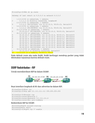 R1(config-if)#do sh ip route
Gateway of last resort is 0.0.0.0 to network 0.0.0.0
1.0.0.0/32 is subnetted, 1 subnets
C 1.1.1.1 is directly connected, Loopback0
2.0.0.0/32 is subnetted, 1 subnets
D 2.2.2.2 [90/2297856] via 12.12.12.2, 00:01:15, Serial0/0
3.0.0.0/32 is subnetted, 1 subnets
D 3.3.3.3 [90/2809856] via 12.12.12.2, 00:01:14, Serial0/0
23.0.0.0/24 is subnetted, 1 subnets
D 23.23.23.0 [90/2681856] via 12.12.12.2, 00:01:15, Serial0/0
22.0.0.0/32 is subnetted, 8 subnets
D 22.22.22.6 [90/2297856] via 12.12.12.2, 00:01:17, Serial0/0
D 22.22.22.7 [90/2297856] via 12.12.12.2, 00:01:17, Serial0/0
D 22.22.22.4 [90/2297856] via 12.12.12.2, 00:01:17, Serial0/0
D 22.22.22.5 [90/2297856] via 12.12.12.2, 00:01:17, Serial0/0
D 22.22.22.2 [90/2297856] via 12.12.12.2, 00:01:18, Serial0/0
D 22.22.22.3 [90/2297856] via 12.12.12.2, 00:01:18, Serial0/0
D 22.22.22.1 [90/2297856] via 12.12.12.2, 00:01:18, Serial0/0
D 22.22.22.8 [90/2297856] via 12.12.12.2, 00:01:18, Serial0/0
12.0.0.0/24 is subnetted, 1 subnets
C 12.12.12.0 is directly connected, Serial0/0
D* 0.0.0.0/0 is a summary, 00:00:17, Null0
Pada default route aka nada Null0. Null0 berfungsi mendrop packet yang tidak
ditemukan tujuannya karena default route.
Untuk meredistribute RIP ke dalam EIGRP.
Buat interface loopback di R1 dan advertise ke dalam RIP.
R1(config-if)#int lo1
R1(config-if)#ip add 111.111.111.111 255.255.255.255
R1(config-if)#router rip
R1(config-router)#version 2
R1(config-router)#network 111.111.111.0
R1(config-router)#no auto-summary
Redistribute RIP ke EIGRP.
R2(config)#ipv6 unicast-routing
R2(config)#int fa0/0
R2(config-if)#ipv6 rip 17 enable
 