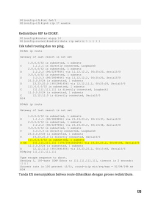 R2(config-if)#int fa0/1
R2(config-if)#ipv6 rip 17 enable
Redistribute RIP ke EIGRP.
R1(config)#router eigrp 10
R1(config-router)#redistribute rip metric 1 1 1 1 1
Cek tabel routing dan tes ping.
R1#sh ip route
Gateway of last resort is not set
1.0.0.0/32 is subnetted, 1 subnets
C 1.1.1.1 is directly connected, Loopback0
2.0.0.0/32 is subnetted, 1 subnets
D 2.2.2.2 [90/2297856] via 12.12.12.2, 00:25:20, Serial0/0
3.0.0.0/32 is subnetted, 1 subnets
D 3.3.3.3 [90/2809856] via 12.12.12.2, 00:25:20, Serial0/0
23.0.0.0/24 is subnetted, 1 subnets
D 23.23.23.0 [90/2681856] via 12.12.12.2, 00:25:20, Serial0/0
111.0.0.0/32 is subnetted, 1 subnets
C 111.111.111.111 is directly connected, Loopback1
12.0.0.0/24 is subnetted, 1 subnets
C 12.12.12.0 is directly connected, Serial0/0
R1#
R3#sh ip route
Gateway of last resort is not set
1.0.0.0/32 is subnetted, 1 subnets
D 1.1.1.1 [90/2809856] via 23.23.23.2, 00:13:37, Serial0/0
2.0.0.0/32 is subnetted, 1 subnets
D 2.2.2.2 [90/2297856] via 23.23.23.2, 00:13:38, Serial0/0
3.0.0.0/32 is subnetted, 1 subnets
C 3.3.3.3 is directly connected, Loopback0
23.0.0.0/24 is subnetted, 1 subnets
C 23.23.23.0 is directly connected, Serial0/0
111.0.0.0/32 is subnetted, 1 subnets
D EX 111.111.111.111 [170/2561024256] via 23.23.23.2, 00:00:06, Serial0/0
12.0.0.0/24 is subnetted, 1 subnets
D 12.12.12.0 [90/2681856] via 23.23.23.2, 00:13:40, Serial0/0
R3#ping 111.111.111.111
Type escape sequence to abort.
Sending 5, 100-byte ICMP Echos to 111.111.111.111, timeout is 2 seconds:
!!!!!
Success rate is 100 percent (5/5), round-trip min/avg/max = 52/98/248 ms
R3#
Tanda EX menunjukkan bahwa route dihasilkan dengan proses redistribute.
 