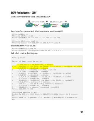 Untuk meredistribute OSPF ke dalam EIGRP.
Buat interface loopback di R2 dan advertise ke dalam OSPF.
R2(config)#int lo1
R2(config-if)#ip add 22
R2(config-if)#ip add 222.222.222.222 255.255.255.255
R2(config-if)#router ospf 11
R2(config-router)#net 222.222.222.222 0.0.0.0 area 0
Redistribute OSPF ke EIGRP.
R2(config)#router eigrp 10
R2(config-router)#redistribute ospf 11 metric 1 1 1 1 1
Cek tabel routing dan tes ping.
R1#sh ip route
Gateway of last resort is not set
222.222.222.0/32 is subnetted, 1 subnets
D EX 222.222.222.222 [170/2560512256] via 12.12.12.2, 00:00:52, Serial0/0
1.0.0.0/32 is subnetted, 1 subnets
C 1.1.1.1 is directly connected, Loopback0
2.0.0.0/32 is subnetted, 1 subnets
D 2.2.2.2 [90/2297856] via 12.12.12.2, 00:05:14, Serial0/0
3.0.0.0/32 is subnetted, 1 subnets
D 3.3.3.3 [90/2809856] via 12.12.12.2, 00:05:14, Serial0/0
23.0.0.0/24 is subnetted, 1 subnets
D 23.23.23.0 [90/2681856] via 12.12.12.2, 00:05:17, Serial0/0
111.0.0.0/32 is subnetted, 1 subnets
C 111.111.111.111 is directly connected, Loopback1
12.0.0.0/24 is subnetted, 1 subnets
C 12.12.12.0 is directly connected, Serial0/0
R1#ping 222.222.222.222
Type escape sequence to abort.
Sending 5, 100-byte ICMP Echos to 222.222.222.222, timeout is 2 seconds:
!!!!!
Success rate is 100 percent (5/5), round-trip min/avg/max = 40/64/92 ms
R1#
 