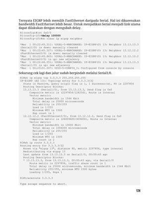 Ternyata EIGRP lebih memilih FastEthernet daripada Serial. Hal ini dikarenakan
bandwidth FastEthernet lebih besar. Untuk menjadikan Serial menjadi link utama
dapat dilakukan dengan mengubah delay.
R1(config)#int fa0/0
R1(config-if)#delay 100000
R1(config-if)#do clear ip eigrp neighbor
*Mar 1 00:22:45.311: %DUAL-5-NBRCHANGE: IP-EIGRP(0) 13: Neighbor 13.13.13.3
(Serial1/0) is down: manually cleared
*Mar 1 00:22:45.327: %DUAL-5-NBRCHANGE: IP-EIGRP(0) 13: Neighbor 12.12.12.2
(FastEthernet0/0) is down: manually cleared
*Mar 1 00:22:45.863: %DUAL-5-NBRCHANGE: IP-EIGRP(0) 13: Neighbor 12.12.12.2
(FastEthernet0/0) is up: new adjacency
*Mar 1 00:22:46.551: %DUAL-5-NBRCHANGE: IP-EIGRP(0) 13: Neighbor 13.13.13.3
(Serial1/0) is up: new adjacency
*Mar 1 00:23:01.507: %SYS-5-CONFIG_I: Configured from console by console
Sekarang cek lagi dan jalur sudah berpindah melalui Serial1/0.
R1#sh ip eigrp top 3.3.3.3 255.255.255.255
IP-EIGRP (AS 13): Topology entry for 3.3.3.3/32
State is Passive, Query origin flag is 1, 1 Successor(s), FD is 2297856
Routing Descriptor Blocks:
13.13.13.3 (Serial1/0), from 13.13.13.3, Send flag is 0x0
Composite metric is (2297856/128256), Route is Internal
Vector metric:
Minimum bandwidth is 1544 Kbit
Total delay is 25000 microseconds
Reliability is 255/255
Load is 1/255
Minimum MTU is 1500
Hop count is 1
12.12.12.2 (FastEthernet0/0), from 12.12.12.2, Send flag is 0x0
Composite metric is (26009600/409600), Route is Internal
Vector metric:
Minimum bandwidth is 10000 Kbit
Total delay is 1006000 microseconds
Reliability is 255/255
Load is 1/255
Minimum MTU is 1500
Hop count is 2
R1#sh ip route 3.3.3.3
Routing entry for 3.3.3.3/32
Known via "eigrp 13", distance 90, metric 2297856, type internal
Redistributing via eigrp 13
Last update from 13.13.13.3 on Serial1/0, 00:00:43 ago
Routing Descriptor Blocks:
* 13.13.13.3, from 13.13.13.3, 00:00:43 ago, via Serial1/0
Route metric is 2297856, traffic share count is 1
Total delay is 25000 microseconds, minimum bandwidth is 1544 Kbit
Reliability 255/255, minimum MTU 1500 bytes
Loading 1/255, Hops 1
R1#traceroute 3.3.3.3
Type escape sequence to abort.
 