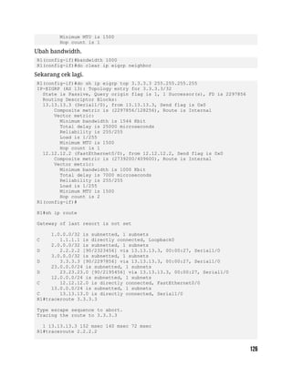 Minimum MTU is 1500
Hop count is 1
Ubah bandwidth.
R1(config-if)#bandwidth 1000
R1(config-if)#do clear ip eigrp neighbor
Sekarang cek lagi.
R1(config-if)#do sh ip eigrp top 3.3.3.3 255.255.255.255
IP-EIGRP (AS 13): Topology entry for 3.3.3.3/32
State is Passive, Query origin flag is 1, 1 Successor(s), FD is 2297856
Routing Descriptor Blocks:
13.13.13.3 (Serial1/0), from 13.13.13.3, Send flag is 0x0
Composite metric is (2297856/128256), Route is Internal
Vector metric:
Minimum bandwidth is 1544 Kbit
Total delay is 25000 microseconds
Reliability is 255/255
Load is 1/255
Minimum MTU is 1500
Hop count is 1
12.12.12.2 (FastEthernet0/0), from 12.12.12.2, Send flag is 0x0
Composite metric is (2739200/409600), Route is Internal
Vector metric:
Minimum bandwidth is 1000 Kbit
Total delay is 7000 microseconds
Reliability is 255/255
Load is 1/255
Minimum MTU is 1500
Hop count is 2
R1(config-if)#
R1#sh ip route
Gateway of last resort is not set
1.0.0.0/32 is subnetted, 1 subnets
C 1.1.1.1 is directly connected, Loopback0
2.0.0.0/32 is subnetted, 1 subnets
D 2.2.2.2 [90/2323456] via 13.13.13.3, 00:00:27, Serial1/0
3.0.0.0/32 is subnetted, 1 subnets
D 3.3.3.3 [90/2297856] via 13.13.13.3, 00:00:27, Serial1/0
23.0.0.0/24 is subnetted, 1 subnets
D 23.23.23.0 [90/2195456] via 13.13.13.3, 00:00:27, Serial1/0
12.0.0.0/24 is subnetted, 1 subnets
C 12.12.12.0 is directly connected, FastEthernet0/0
13.0.0.0/24 is subnetted, 1 subnets
C 13.13.13.0 is directly connected, Serial1/0
R1#traceroute 3.3.3.3
Type escape sequence to abort.
Tracing the route to 3.3.3.3
1 13.13.13.3 152 msec 140 msec 72 msec
R1#traceroute 2.2.2.2
 