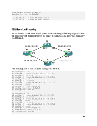 Type escape sequence to abort.
Tracing the route to 2.2.2.2
1 13.13.13.3 184 msec 44 msec 16 msec
2 23.23.23.2 140 msec 96 msec 36 msec
Secara default EIGRP akan menerapkan load balancing pada link yang equal. Pada
topologi dibawah dari R1 menuju R3 dapat menggunakan 2 jalur dan semuanya
FastEthernet.
Buat topologi diatas dan lakukan konfigurasi berikut.
R1(config)#int lo0
R1(config-if)#ip add 1.1.1.1 255.255.255.255
R1(config-if)#int f0/0
R1(config-if)#ip add 12.12.12.1 255.255.255.0
R1(config-if)#no sh
R1(config-if)#int fa0/1
R1(config-if)#ip add 14.14.14.1 255.255.255.0
R1(config-if)#no sh
R1(config-if)#router eigrp 16
R1(config-router)#net 0.0.0.0
R1(config-router)#no au
R2(config)#int lo0
R2(config-if)#ip add 2.2.2.2 255.255.255.255
R2(config-if)#int fa0/0
R2(config-if)#ip add 12.12.12.2 255.255.255.0
R2(config-if)#no sh
R2(config-if)#int f0/1
R2(config-if)#ip add 23.23.23.2 255.255.255.0
R2(config-if)#no sh
R2(config-if)#router eigrp 16
R2(config-router)#net 0.0.0.0
R2(config-router)#no au
 