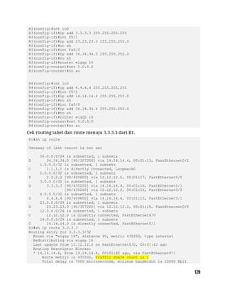 R3(config)#int lo0
R3(config-if)#ip add 3.3.3.3 255.255.255.255
R3(config-if)#int f0/1
R3(config-if)#ip add 23.23.23.3 255.255.255.0
R3(config-if)#no sh
R3(config-if)#int fa0/0
R3(config-if)#ip add 34.34.34.3 255.255.255.0
R3(config-if)#no sh
R3(config-if)#router eigrp 16
R3(config-router)#net 0.0.0.0
R3(config-router)#no au
R4(config)#int lo0
R4(config-if)#ip add 4.4.4.4 255.255.255.255
R4(config-if)#int f0/1
R4(config-if)#ip add 14.14.14.4 255.255.255.0
R4(config-if)#no sh
R4(config-if)#int fa0/0
R4(config-if)#ip add 34.34.34.4 255.255.255.0
R4(config-if)#no sh
R4(config-if)#router eigrp 16
R4(config-router)#net 0.0.0.0
R4(config-router)#no au
Cek routing tabel dan route menuju 3.3.3.3 dari R1.
R1#sh ip route
Gateway of last resort is not set
34.0.0.0/24 is subnetted, 1 subnets
D 34.34.34.0 [90/307200] via 14.14.14.4, 00:01:13, FastEthernet0/1
1.0.0.0/32 is subnetted, 1 subnets
C 1.1.1.1 is directly connected, Loopback0
2.0.0.0/32 is subnetted, 1 subnets
D 2.2.2.2 [90/409600] via 12.12.12.2, 00:01:17, FastEthernet0/0
3.0.0.0/32 is subnetted, 1 subnets
D 3.3.3.3 [90/435200] via 14.14.14.4, 00:01:16, FastEthernet0/1
[90/435200] via 12.12.12.2, 00:01:16, FastEthernet0/0
4.0.0.0/32 is subnetted, 1 subnets
D 4.4.4.4 [90/409600] via 14.14.14.4, 00:01:15, FastEthernet0/1
23.0.0.0/24 is subnetted, 1 subnets
D 23.23.23.0 [90/307200] via 12.12.12.2, 00:01:18, FastEthernet0/0
12.0.0.0/24 is subnetted, 1 subnets
C 12.12.12.0 is directly connected, FastEthernet0/0
14.0.0.0/24 is subnetted, 1 subnets
C 14.14.14.0 is directly connected, FastEthernet0/1
R1#sh ip route 3.3.3.3
Routing entry for 3.3.3.3/32
Known via "eigrp 16", distance 90, metric 435200, type internal
Redistributing via eigrp 16
Last update from 12.12.12.2 on FastEthernet0/0, 00:01:42 ago
Routing Descriptor Blocks:
* 14.14.14.4, from 14.14.14.4, 00:01:42 ago, via FastEthernet0/1
Route metric is 435200, traffic share count is 1
Total delay is 7000 microseconds, minimum bandwidth is 10000 Kbit
 