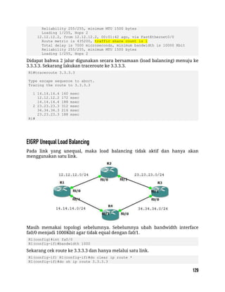 Reliability 255/255, minimum MTU 1500 bytes
Loading 1/255, Hops 2
12.12.12.2, from 12.12.12.2, 00:01:42 ago, via FastEthernet0/0
Route metric is 435200, traffic share count is 1
Total delay is 7000 microseconds, minimum bandwidth is 10000 Kbit
Reliability 255/255, minimum MTU 1500 bytes
Loading 1/255, Hops 2
Didapat bahwa 2 jalur digunakan secara bersamaan (load balancing) menuju ke
3.3.3.3. Sekarang lakukan traceroute ke 3.3.3.3.
R1#traceroute 3.3.3.3
Type escape sequence to abort.
Tracing the route to 3.3.3.3
1 14.14.14.4 160 msec
12.12.12.2 172 msec
14.14.14.4 188 msec
2 23.23.23.3 312 msec
34.34.34.3 216 msec
23.23.23.3 188 msec
R1#
Pada link yang unequal, maka load balancing tidak aktif dan hanya akan
menggunakan satu link.
Masih memakai topologi sebelumnya. Sebelumnya ubah bandwidth interface
fa0/0 menjadi 1000Kbit agar tidak equal dengan fa0/1.
R1(config)#int fa0/0
R1(config-if)#bandwidth 1000
Sekarang cek route ke 3.3.3.3 dan hanya melalui satu link.
R1(config-if) R1(config-if)#do clear ip route *
R1(config-if)#do sh ip route 3.3.3.3
 
