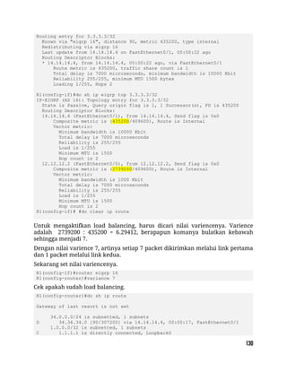 Routing entry for 3.3.3.3/32
Known via "eigrp 16", distance 90, metric 435200, type internal
Redistributing via eigrp 16
Last update from 14.14.14.4 on FastEthernet0/1, 00:00:22 ago
Routing Descriptor Blocks:
* 14.14.14.4, from 14.14.14.4, 00:00:22 ago, via FastEthernet0/1
Route metric is 435200, traffic share count is 1
Total delay is 7000 microseconds, minimum bandwidth is 10000 Kbit
Reliability 255/255, minimum MTU 1500 bytes
Loading 1/255, Hops 2
R1(config-if)#do sh ip eigrp top 3.3.3.3/32
IP-EIGRP (AS 16): Topology entry for 3.3.3.3/32
State is Passive, Query origin flag is 1, 1 Successor(s), FD is 435200
Routing Descriptor Blocks:
14.14.14.4 (FastEthernet0/1), from 14.14.14.4, Send flag is 0x0
Composite metric is (435200/409600), Route is Internal
Vector metric:
Minimum bandwidth is 10000 Kbit
Total delay is 7000 microseconds
Reliability is 255/255
Load is 1/255
Minimum MTU is 1500
Hop count is 2
12.12.12.2 (FastEthernet0/0), from 12.12.12.2, Send flag is 0x0
Composite metric is (2739200/409600), Route is Internal
Vector metric:
Minimum bandwidth is 1000 Kbit
Total delay is 7000 microseconds
Reliability is 255/255
Load is 1/255
Minimum MTU is 1500
Hop count is 2
R1(config-if)# #do clear ip route
Untuk mengaktifkan load balancing, harus dicari nilai variencenya. Varience
adalah 2739200 : 435200 = 6.29412, berapapun komanya bulatkan kebawah
sehingga menjadi 7.
Dengan nilai varience 7, artinya setiap 7 packet dikirimkan melalui link pertama
dan 1 packet melalui link kedua.
Sekarang set nilai variencenya.
R1(config-if)#router eigrp 16
R1(config-router)#variance 7
Cek apakah sudah load balancing.
R1(config-router)#do sh ip route
Gateway of last resort is not set
34.0.0.0/24 is subnetted, 1 subnets
D 34.34.34.0 [90/307200] via 14.14.14.4, 00:00:17, FastEthernet0/1
1.0.0.0/32 is subnetted, 1 subnets
C 1.1.1.1 is directly connected, Loopback0
 