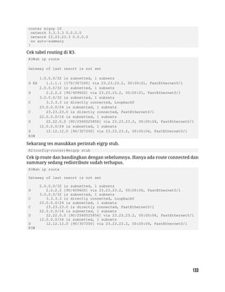router eigrp 10
network 3.3.3.3 0.0.0.0
network 23.23.23.3 0.0.0.0
no auto-summary
!
Cek tabel routing di R3.
R3#sh ip route
Gateway of last resort is not set
1.0.0.0/32 is subnetted, 1 subnets
D EX 1.1.1.1 [170/307200] via 23.23.23.2, 00:00:01, FastEthernet0/1
2.0.0.0/32 is subnetted, 1 subnets
D 2.2.2.2 [90/409600] via 23.23.23.2, 00:00:01, FastEthernet0/1
3.0.0.0/32 is subnetted, 1 subnets
C 3.3.3.3 is directly connected, Loopback0
23.0.0.0/24 is subnetted, 1 subnets
C 23.23.23.0 is directly connected, FastEthernet0/1
22.0.0.0/16 is subnetted, 1 subnets
D 22.22.0.0 [90/2560025856] via 23.23.23.2, 00:00:04, FastEthernet0/1
12.0.0.0/24 is subnetted, 1 subnets
D 12.12.12.0 [90/307200] via 23.23.23.2, 00:00:04, FastEthernet0/1
R3#
Sekarang tes masukkan perintah eigrp stub.
R2(config-router)#eigrp stub
Cek ip route dan bandingkan dengan sebelumnya. Hanya ada route connected dan
summary sedang redistribute sudah terhapus.
R3#sh ip route
Gateway of last resort is not set
2.0.0.0/32 is subnetted, 1 subnets
D 2.2.2.2 [90/409600] via 23.23.23.2, 00:00:06, FastEthernet0/1
3.0.0.0/32 is subnetted, 1 subnets
C 3.3.3.3 is directly connected, Loopback0
23.0.0.0/24 is subnetted, 1 subnets
C 23.23.23.0 is directly connected, FastEthernet0/1
22.0.0.0/16 is subnetted, 1 subnets
D 22.22.0.0 [90/2560025856] via 23.23.23.2, 00:00:06, FastEthernet0/1
12.0.0.0/24 is subnetted, 1 subnets
D 12.12.12.0 [90/307200] via 23.23.23.2, 00:00:09, FastEthernet0/1
R3#
 