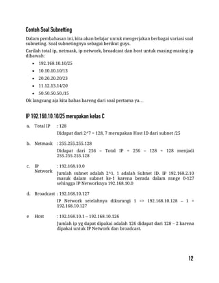 Dalam pembahasan ini, kita akan belajar untuk mengerjakan berbagai variasi soal
subneting. Soal subnetingnya sebagai berikut guys.
Carilah total ip, netmask, ip network, broadcast dan host untuk masing-masing ip
dibawah:
 192.168.10.10/25
 10.10.10.10/13
 20.20.20.20/23
 11.12.13.14/20
 50.50.50.50./15
Ok langsung aja kita bahas bareng dari soal pertama ya…
a. Total IP : 128
Didapat dari 2^7 = 128, 7 merupakan Host ID dari subnet /25
b. Netmask : 255.255.255.128
Didapat dari 256 – Total IP = 256 – 128 = 128 menjadi
255.255.255.128
c. IP
Network
: 192.168.10.0
Jumlah subnet adalah 2^1, 1 adalah Subnet ID. IP 192.168.2.10
masuk dalam subnet ke-1 karena berada dalam range 0-127
sehingga IP Networknya 192.168.10.0
d. Broadcast : 192.168.10.127
IP Network setelahnya dikurangi 1 => 192.168.10.128 – 1 =
192.168.10.127
e Host : 192.168.10.1 – 192.168.10.126
Jumlah ip yg dapat dipakai adalah 126 didapat dari 128 – 2 karena
dipakai untuk IP Network dan broadcast.
 