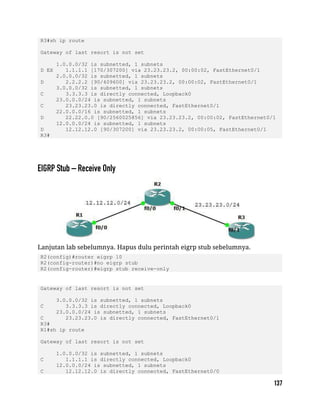 R3#sh ip route
Gateway of last resort is not set
1.0.0.0/32 is subnetted, 1 subnets
D EX 1.1.1.1 [170/307200] via 23.23.23.2, 00:00:02, FastEthernet0/1
2.0.0.0/32 is subnetted, 1 subnets
D 2.2.2.2 [90/409600] via 23.23.23.2, 00:00:02, FastEthernet0/1
3.0.0.0/32 is subnetted, 1 subnets
C 3.3.3.3 is directly connected, Loopback0
23.0.0.0/24 is subnetted, 1 subnets
C 23.23.23.0 is directly connected, FastEthernet0/1
22.0.0.0/16 is subnetted, 1 subnets
D 22.22.0.0 [90/2560025856] via 23.23.23.2, 00:00:02, FastEthernet0/1
12.0.0.0/24 is subnetted, 1 subnets
D 12.12.12.0 [90/307200] via 23.23.23.2, 00:00:05, FastEthernet0/1
R3#
Lanjutan lab sebelumnya. Hapus dulu perintah eigrp stub sebelumnya.
R2(config)#router eigrp 10
R2(config-router)#no eigrp stub
R2(config-router)#eigrp stub receive-only
Gateway of last resort is not set
3.0.0.0/32 is subnetted, 1 subnets
C 3.3.3.3 is directly connected, Loopback0
23.0.0.0/24 is subnetted, 1 subnets
C 23.23.23.0 is directly connected, FastEthernet0/1
R3#
R1#sh ip route
Gateway of last resort is not set
1.0.0.0/32 is subnetted, 1 subnets
C 1.1.1.1 is directly connected, Loopback0
12.0.0.0/24 is subnetted, 1 subnets
C 12.12.12.0 is directly connected, FastEthernet0/0
 