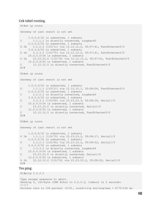 Cek tabel routing.
R1#sh ip route
Gateway of last resort is not set
1.0.0.0/32 is subnetted, 1 subnets
C 1.1.1.1 is directly connected, Loopback0
2.0.0.0/32 is subnetted, 1 subnets
O IA 2.2.2.2 [110/11] via 12.12.12.2, 00:07:41, FastEthernet0/0
3.0.0.0/32 is subnetted, 1 subnets
O IA 3.3.3.3 [110/75] via 12.12.12.2, 00:07:41, FastEthernet0/0
23.0.0.0/24 is subnetted, 1 subnets
O IA 23.23.23.0 [110/74] via 12.12.12.2, 00:07:41, FastEthernet0/0
12.0.0.0/24 is subnetted, 1 subnets
C 12.12.12.0 is directly connected, FastEthernet0/0
R1#
R2#sh ip route
Gateway of last resort is not set
1.0.0.0/32 is subnetted, 1 subnets
O 1.1.1.1 [110/11] via 12.12.12.1, 00:08:04, FastEthernet0/0
2.0.0.0/32 is subnetted, 1 subnets
C 2.2.2.2 is directly connected, Loopback0
3.0.0.0/32 is subnetted, 1 subnets
O 3.3.3.3 [110/65] via 23.23.23.3, 00:08:39, Serial1/0
23.0.0.0/24 is subnetted, 1 subnets
C 23.23.23.0 is directly connected, Serial1/0
12.0.0.0/24 is subnetted, 1 subnets
C 12.12.12.0 is directly connected, FastEthernet0/0
R2#
R3#sh ip route
Gateway of last resort is not set
1.0.0.0/32 is subnetted, 1 subnets
O IA 1.1.1.1 [110/75] via 23.23.23.2, 00:08:17, Serial1/0
2.0.0.0/32 is subnetted, 1 subnets
O 2.2.2.2 [110/65] via 23.23.23.2, 00:08:52, Serial1/0
3.0.0.0/32 is subnetted, 1 subnets
C 3.3.3.3 is directly connected, Loopback0
23.0.0.0/24 is subnetted, 1 subnets
C 23.23.23.0 is directly connected, Serial1/0
12.0.0.0/24 is subnetted, 1 subnets
O IA 12.12.12.0 [110/74] via 23.23.23.2, 00:08:52, Serial1/0
R3#
Tes ping.
R1#ping 2.2.2.2
Type escape sequence to abort.
Sending 5, 100-byte ICMP Echos to 2.2.2.2, timeout is 2 seconds:
!!!!!
Success rate is 100 percent (5/5), round-trip min/avg/max = 8/75/144 ms
 