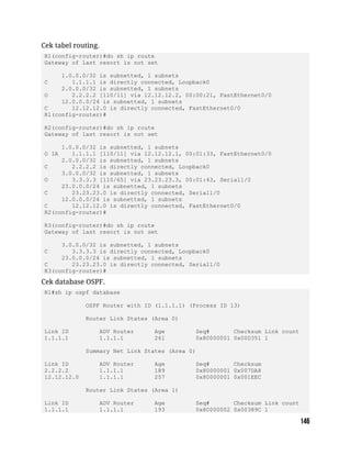 Cek tabel routing.
R1(config-router)#do sh ip route
Gateway of last resort is not set
1.0.0.0/32 is subnetted, 1 subnets
C 1.1.1.1 is directly connected, Loopback0
2.0.0.0/32 is subnetted, 1 subnets
O 2.2.2.2 [110/11] via 12.12.12.2, 00:00:21, FastEthernet0/0
12.0.0.0/24 is subnetted, 1 subnets
C 12.12.12.0 is directly connected, FastEthernet0/0
R1(config-router)#
R2(config-router)#do sh ip route
Gateway of last resort is not set
1.0.0.0/32 is subnetted, 1 subnets
O IA 1.1.1.1 [110/11] via 12.12.12.1, 00:01:33, FastEthernet0/0
2.0.0.0/32 is subnetted, 1 subnets
C 2.2.2.2 is directly connected, Loopback0
3.0.0.0/32 is subnetted, 1 subnets
O 3.3.3.3 [110/65] via 23.23.23.3, 00:01:43, Serial1/0
23.0.0.0/24 is subnetted, 1 subnets
C 23.23.23.0 is directly connected, Serial1/0
12.0.0.0/24 is subnetted, 1 subnets
C 12.12.12.0 is directly connected, FastEthernet0/0
R2(config-router)#
R3(config-router)#do sh ip route
Gateway of last resort is not set
3.0.0.0/32 is subnetted, 1 subnets
C 3.3.3.3 is directly connected, Loopback0
23.0.0.0/24 is subnetted, 1 subnets
C 23.23.23.0 is directly connected, Serial1/0
R3(config-router)#
Cek database OSPF.
R1#sh ip ospf database
OSPF Router with ID (1.1.1.1) (Process ID 13)
Router Link States (Area 0)
Link ID ADV Router Age Seq# Checksum Link count
1.1.1.1 1.1.1.1 261 0x80000001 0x00D351 1
Summary Net Link States (Area 0)
Link ID ADV Router Age Seq# Checksum
2.2.2.2 1.1.1.1 189 0x80000001 0x007DA8
12.12.12.0 1.1.1.1 257 0x80000001 0x001EEC
Router Link States (Area 1)
Link ID ADV Router Age Seq# Checksum Link count
1.1.1.1 1.1.1.1 193 0x80000002 0x00389C 1
 