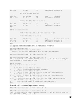 2.2.2.2 2.2.2.2 195 0x80000002 0x00298A 2
Net Link States (Area 1)
Link ID ADV Router Age Seq# Checksum
12.12.12.2 2.2.2.2 195 0x80000001 0x0014EB
Summary Net Link States (Area 1)
Link ID ADV Router Age Seq# Checksum
1.1.1.1 1.1.1.1 297 0x80000001 0x0047EC
R1#
R3#sh ip ospf database
OSPF Router with ID (3.3.3.3) (Process ID 14)
Router Link States (Area 2)
Link ID ADV Router Age Seq# Checksum Link count
2.2.2.2 2.2.2.2 293 0x80000002 0x00D624 2
3.3.3.3 3.3.3.3 287 0x80000002 0x00BB1D 3
R3#
Konfigurasi virtual link: area area-id virtual-link router-id
R1(config)#router ospf 13
R1(config-router)#area 1 virtual-link ?
A.B.C.D ID (IP addr) associated with virtual link neighbor
R1(config-router)#area 1 virtual-link 2.2.2.2
R2(config-router)#area 1 virtual-link 1.1.1.1
*Mar 1 00:09:45.563: %OSPF-5-ADJCHG: Process 13, Nbr 1.1.1.1 on OSPF_VL0
from LOADING to FULL, Loading Done
R1#sh ip route
Gateway of last resort is not set
1.0.0.0/32 is subnetted, 1 subnets
C 1.1.1.1 is directly connected, Loopback0
2.0.0.0/32 is subnetted, 1 subnets
O 2.2.2.2 [110/11] via 12.12.12.2, 00:08:38, FastEthernet0/0
3.0.0.0/32 is subnetted, 1 subnets
O IA 3.3.3.3 [110/75] via 12.12.12.2, 00:00:48, FastEthernet0/0
23.0.0.0/24 is subnetted, 1 subnets
O IA 23.23.23.0 [110/74] via 12.12.12.2, 00:00:48, FastEthernet0/0
12.0.0.0/24 is subnetted, 1 subnets
C 12.12.12.0 is directly connected, FastEthernet0/0
R1#
Network 3.3.3.3 belum ada pada tabel routing.
R2(config-router)#area 2 virtual-link 3.3.3.3
R3(config-router)#area 2 virtual-link 2.2.2.2
*Mar 1 00:12:26.355: %OSPF-5-ADJCHG: Process 14, Nbr 2.2.2.2 on OSPF_VL0
from LOADING to FULL, Loading Done
 