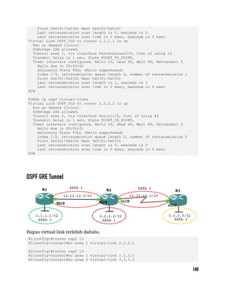First 0x0(0)/0x0(0) Next 0x0(0)/0x0(0)
Last retransmission scan length is 0, maximum is 0
Last retransmission scan time is 0 msec, maximum is 0 msec
Virtual Link OSPF_VL0 to router 1.1.1.1 is up
Run as demand circuit
DoNotAge LSA allowed.
Transit area 1, via interface FastEthernet0/0, Cost of using 10
Transmit Delay is 1 sec, State POINT_TO_POINT,
Timer intervals configured, Hello 10, Dead 40, Wait 40, Retransmit 5
Hello due in 00:00:02
Adjacency State FULL (Hello suppressed)
Index 1/3, retransmission queue length 0, number of retransmission 1
First 0x0(0)/0x0(0) Next 0x0(0)/0x0(0)
Last retransmission scan length is 1, maximum is 1
Last retransmission scan time is 0 msec, maximum is 0 msec
R2#
R3#sh ip ospf virtual-links
Virtual Link OSPF_VL0 to router 2.2.2.2 is up
Run as demand circuit
DoNotAge LSA allowed.
Transit area 2, via interface Serial1/0, Cost of using 64
Transmit Delay is 1 sec, State POINT_TO_POINT,
Timer intervals configured, Hello 10, Dead 40, Wait 40, Retransmit 5
Hello due in 00:00:01
Adjacency State FULL (Hello suppressed)
Index 1/2, retransmission queue length 0, number of retransmission 0
First 0x0(0)/0x0(0) Next 0x0(0)/0x0(0)
Last retransmission scan length is 0, maximum is 0
Last retransmission scan time is 0 msec, maximum is 0 msec
R3#
Hapus virtual link terlebih dahulu.
R1(config)#router ospf 13
R1(config-router)#no area 1 virtual-link 2.2.2.2
R2(config)#router ospf 13
R2(config-router)#no area 1 virtual-link 1.1.1.1
R2(config-router)#no area 2 virtual-link 3.3.3.3
 