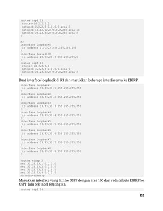 router ospf 13
router-id 2.2.2.2
network 2.2.2.2 0.0.0.0 area 0
network 12.12.12.0 0.0.0.255 area 10
network 23.23.23.0 0.0.0.255 area 0
!
R3
interface Loopback0
ip address 3.3.3.3 255.255.255.255
!
interface Serial1/0
ip address 23.23.23.3 255.255.255.0
!
router ospf 14
router-id 3.3.3.3
network 3.3.3.3 0.0.0.0 area 0
network 23.23.23.0 0.0.0.255 area 0
!
Buat interface loopback di R3 dan masukkan beberapa interfacenya ke EIGRP.
interface Loopback1
ip address 33.33.33.1 255.255.255.255
!
interface Loopback2
ip address 33.33.33.2 255.255.255.255
!
interface Loopback3
ip address 33.33.33.3 255.255.255.255
!
interface Loopback4
ip address 33.33.33.4 255.255.255.255
!
interface Loopback5
ip address 33.33.33.5 255.255.255.255
!
interface Loopback6
ip address 33.33.33.6 255.255.255.255
!
interface Loopback7
ip address 33.33.33.7 255.255.255.255
!
interface Loopback8
ip address 33.33.33.8 255.255.255.255
!
router eigrp 2
net 33.33.33.1 0.0.0.0
net 33.33.33.2 0.0.0.0
net 33.33.33.3 0.0.0.0
net 33.33.33.4 0.0.0.0
no auto-summary
Masukkan interface yang lain ke OSPF dengan area 100 dan redistribute EIGRP ke
OSPF lalu cek tabel routing R1.
router ospf 14
 