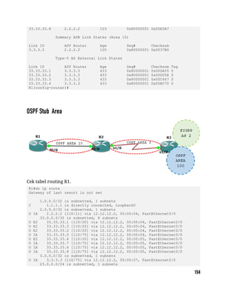 33.33.33.8 2.2.2.2 103 0x80000001 0x00E0A7
Summary ASB Link States (Area 10)
Link ID ADV Router Age Seq# Checksum
3.3.3.3 2.2.2.2 105 0x80000001 0x0037B0
Type-5 AS External Link States
Link ID ADV Router Age Seq# Checksum Tag
33.33.33.1 3.3.3.3 433 0x80000001 0x00DA55 0
33.33.33.2 3.3.3.3 433 0x80000001 0x00D05E 0
33.33.33.3 3.3.3.3 433 0x80000001 0x00C667 0
33.33.33.4 3.3.3.3 433 0x80000001 0x00BC70 0
R1(config-router)#
Cek tabel routing R1.
R1#sh ip route
Gateway of last resort is not set
1.0.0.0/32 is subnetted, 1 subnets
C 1.1.1.1 is directly connected, Loopback0
2.0.0.0/32 is subnetted, 1 subnets
O IA 2.2.2.2 [110/11] via 12.12.12.2, 00:00:04, FastEthernet0/0
33.0.0.0/32 is subnetted, 8 subnets
O E2 33.33.33.1 [110/20] via 12.12.12.2, 00:00:04, FastEthernet0/0
O E2 33.33.33.3 [110/20] via 12.12.12.2, 00:00:04, FastEthernet0/0
O E2 33.33.33.2 [110/20] via 12.12.12.2, 00:00:04, FastEthernet0/0
O IA 33.33.33.5 [110/75] via 12.12.12.2, 00:00:04, FastEthernet0/0
O E2 33.33.33.4 [110/20] via 12.12.12.2, 00:00:05, FastEthernet0/0
O IA 33.33.33.7 [110/75] via 12.12.12.2, 00:00:05, FastEthernet0/0
O IA 33.33.33.6 [110/75] via 12.12.12.2, 00:00:05, FastEthernet0/0
O IA 33.33.33.8 [110/75] via 12.12.12.2, 00:00:05, FastEthernet0/0
3.0.0.0/32 is subnetted, 1 subnets
O IA 3.3.3.3 [110/75] via 12.12.12.2, 00:00:07, FastEthernet0/0
23.0.0.0/24 is subnetted, 1 subnets
 
