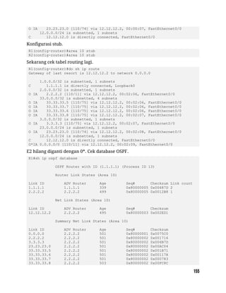 O IA 23.23.23.0 [110/74] via 12.12.12.2, 00:00:07, FastEthernet0/0
12.0.0.0/24 is subnetted, 1 subnets
C 12.12.12.0 is directly connected, FastEthernet0/0
Konfigurasi stub.
R1(config-router)#area 10 stub
R2(config-router)#area 10 stub
Sekarang cek tabel routing lagi.
R1(config-router)#do sh ip route
Gateway of last resort is 12.12.12.2 to network 0.0.0.0
1.0.0.0/32 is subnetted, 1 subnets
C 1.1.1.1 is directly connected, Loopback0
2.0.0.0/32 is subnetted, 1 subnets
O IA 2.2.2.2 [110/11] via 12.12.12.2, 00:02:06, FastEthernet0/0
33.0.0.0/32 is subnetted, 4 subnets
O IA 33.33.33.5 [110/75] via 12.12.12.2, 00:02:06, FastEthernet0/0
O IA 33.33.33.7 [110/75] via 12.12.12.2, 00:02:06, FastEthernet0/0
O IA 33.33.33.6 [110/75] via 12.12.12.2, 00:02:06, FastEthernet0/0
O IA 33.33.33.8 [110/75] via 12.12.12.2, 00:02:07, FastEthernet0/0
3.0.0.0/32 is subnetted, 1 subnets
O IA 3.3.3.3 [110/75] via 12.12.12.2, 00:02:07, FastEthernet0/0
23.0.0.0/24 is subnetted, 1 subnets
O IA 23.23.23.0 [110/74] via 12.12.12.2, 00:02:08, FastEthernet0/0
12.0.0.0/24 is subnetted, 1 subnets
C 12.12.12.0 is directly connected, FastEthernet0/0
O*IA 0.0.0.0/0 [110/11] via 12.12.12.2, 00:02:09, FastEthernet0/0
E2 hilang diganti dengan 0*. Cek database OSPF.
R1#sh ip ospf database
OSPF Router with ID (1.1.1.1) (Process ID 13)
Router Link States (Area 10)
Link ID ADV Router Age Seq# Checksum Link count
1.1.1.1 1.1.1.1 339 0x80000005 0x00687D 2
2.2.2.2 2.2.2.2 499 0x80000005 0x0012B8 1
Net Link States (Area 10)
Link ID ADV Router Age Seq# Checksum
12.12.12.2 2.2.2.2 495 0x80000003 0x002ED1
Summary Net Link States (Area 10)
Link ID ADV Router Age Seq# Checksum
0.0.0.0 2.2.2.2 501 0x80000001 0x0075C0
2.2.2.2 2.2.2.2 501 0x80000002 0x001716
3.3.3.3 2.2.2.2 501 0x80000002 0x006B7D
23.23.23.0 2.2.2.2 501 0x80000002 0x00AC04
33.33.33.5 2.2.2.2 501 0x80000002 0x001B71
33.33.33.6 2.2.2.2 501 0x80000002 0x00117A
33.33.33.7 2.2.2.2 501 0x80000002 0x000783
33.33.33.8 2.2.2.2 503 0x80000002 0x00FC8C
 