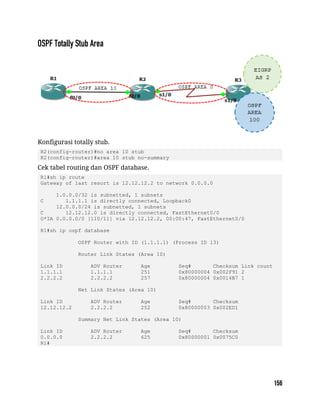 Konfigurasi totally stub.
R2(config-router)#no area 10 stub
R2(config-router)#area 10 stub no-summary
Cek tabel routing dan OSPF database.
R1#sh ip route
Gateway of last resort is 12.12.12.2 to network 0.0.0.0
1.0.0.0/32 is subnetted, 1 subnets
C 1.1.1.1 is directly connected, Loopback0
12.0.0.0/24 is subnetted, 1 subnets
C 12.12.12.0 is directly connected, FastEthernet0/0
O*IA 0.0.0.0/0 [110/11] via 12.12.12.2, 00:00:47, FastEthernet0/0
R1#sh ip ospf database
OSPF Router with ID (1.1.1.1) (Process ID 13)
Router Link States (Area 10)
Link ID ADV Router Age Seq# Checksum Link count
1.1.1.1 1.1.1.1 251 0x80000004 0x002F91 2
2.2.2.2 2.2.2.2 257 0x80000004 0x0014B7 1
Net Link States (Area 10)
Link ID ADV Router Age Seq# Checksum
12.12.12.2 2.2.2.2 252 0x80000003 0x002ED1
Summary Net Link States (Area 10)
Link ID ADV Router Age Seq# Checksum
0.0.0.0 2.2.2.2 625 0x80000001 0x0075C0
R1#
 