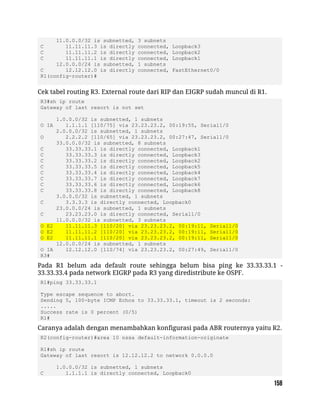11.0.0.0/32 is subnetted, 3 subnets
C 11.11.11.3 is directly connected, Loopback3
C 11.11.11.2 is directly connected, Loopback2
C 11.11.11.1 is directly connected, Loopback1
12.0.0.0/24 is subnetted, 1 subnets
C 12.12.12.0 is directly connected, FastEthernet0/0
R1(config-router)#
Cek tabel routing R3. External route dari RIP dan EIGRP sudah muncul di R1.
R3#sh ip route
Gateway of last resort is not set
1.0.0.0/32 is subnetted, 1 subnets
O IA 1.1.1.1 [110/75] via 23.23.23.2, 00:19:55, Serial1/0
2.0.0.0/32 is subnetted, 1 subnets
O 2.2.2.2 [110/65] via 23.23.23.2, 00:27:47, Serial1/0
33.0.0.0/32 is subnetted, 8 subnets
C 33.33.33.1 is directly connected, Loopback1
C 33.33.33.3 is directly connected, Loopback3
C 33.33.33.2 is directly connected, Loopback2
C 33.33.33.5 is directly connected, Loopback5
C 33.33.33.4 is directly connected, Loopback4
C 33.33.33.7 is directly connected, Loopback7
C 33.33.33.6 is directly connected, Loopback6
C 33.33.33.8 is directly connected, Loopback8
3.0.0.0/32 is subnetted, 1 subnets
C 3.3.3.3 is directly connected, Loopback0
23.0.0.0/24 is subnetted, 1 subnets
C 23.23.23.0 is directly connected, Serial1/0
11.0.0.0/32 is subnetted, 3 subnets
O E2 11.11.11.3 [110/20] via 23.23.23.2, 00:19:11, Serial1/0
O E2 11.11.11.2 [110/20] via 23.23.23.2, 00:19:11, Serial1/0
O E2 11.11.11.1 [110/20] via 23.23.23.2, 00:19:11, Serial1/0
12.0.0.0/24 is subnetted, 1 subnets
O IA 12.12.12.0 [110/74] via 23.23.23.2, 00:27:49, Serial1/0
R3#
Pada R1 belum ada default route sehingga belum bisa ping ke 33.33.33.1 -
33.33.33.4 pada network EIGRP pada R3 yang diredistribute ke OSPF.
R1#ping 33.33.33.1
Type escape sequence to abort.
Sending 5, 100-byte ICMP Echos to 33.33.33.1, timeout is 2 seconds:
.....
Success rate is 0 percent (0/5)
R1#
Caranya adalah dengan menambahkan konfigurasi pada ABR routernya yaitu R2.
R2(config-router)#area 10 nssa default-information-originate
R1#sh ip route
Gateway of last resort is 12.12.12.2 to network 0.0.0.0
1.0.0.0/32 is subnetted, 1 subnets
C 1.1.1.1 is directly connected, Loopback0
 