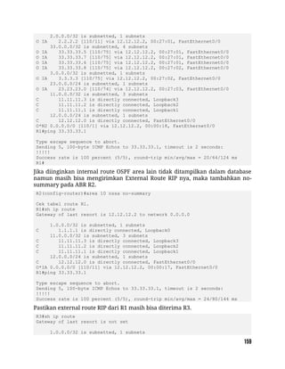2.0.0.0/32 is subnetted, 1 subnets
O IA 2.2.2.2 [110/11] via 12.12.12.2, 00:27:01, FastEthernet0/0
33.0.0.0/32 is subnetted, 4 subnets
O IA 33.33.33.5 [110/75] via 12.12.12.2, 00:27:01, FastEthernet0/0
O IA 33.33.33.7 [110/75] via 12.12.12.2, 00:27:01, FastEthernet0/0
O IA 33.33.33.6 [110/75] via 12.12.12.2, 00:27:01, FastEthernet0/0
O IA 33.33.33.8 [110/75] via 12.12.12.2, 00:27:02, FastEthernet0/0
3.0.0.0/32 is subnetted, 1 subnets
O IA 3.3.3.3 [110/75] via 12.12.12.2, 00:27:02, FastEthernet0/0
23.0.0.0/24 is subnetted, 1 subnets
O IA 23.23.23.0 [110/74] via 12.12.12.2, 00:27:03, FastEthernet0/0
11.0.0.0/32 is subnetted, 3 subnets
C 11.11.11.3 is directly connected, Loopback3
C 11.11.11.2 is directly connected, Loopback2
C 11.11.11.1 is directly connected, Loopback1
12.0.0.0/24 is subnetted, 1 subnets
C 12.12.12.0 is directly connected, FastEthernet0/0
O*N2 0.0.0.0/0 [110/1] via 12.12.12.2, 00:00:18, FastEthernet0/0
R1#ping 33.33.33.1
Type escape sequence to abort.
Sending 5, 100-byte ICMP Echos to 33.33.33.1, timeout is 2 seconds:
!!!!!
Success rate is 100 percent (5/5), round-trip min/avg/max = 20/64/124 ms
R1#
Jika diinginkan internal route OSPF area lain tidak ditampilkan dalam database
namun masih bisa mengirimkan External Route RIP nya, maka tambahkan no-
summary pada ABR R2.
R2(config-router)#area 10 nssa no-summary
Cek tabel route R1.
R1#sh ip route
Gateway of last resort is 12.12.12.2 to network 0.0.0.0
1.0.0.0/32 is subnetted, 1 subnets
C 1.1.1.1 is directly connected, Loopback0
11.0.0.0/32 is subnetted, 3 subnets
C 11.11.11.3 is directly connected, Loopback3
C 11.11.11.2 is directly connected, Loopback2
C 11.11.11.1 is directly connected, Loopback1
12.0.0.0/24 is subnetted, 1 subnets
C 12.12.12.0 is directly connected, FastEthernet0/0
O*IA 0.0.0.0/0 [110/11] via 12.12.12.2, 00:00:17, FastEthernet0/0
R1#ping 33.33.33.1
Type escape sequence to abort.
Sending 5, 100-byte ICMP Echos to 33.33.33.1, timeout is 2 seconds:
!!!!!
Success rate is 100 percent (5/5), round-trip min/avg/max = 24/80/144 ms
Pastikan external route RIP dari R1 masih bisa diterima R3.
R3#sh ip route
Gateway of last resort is not set
1.0.0.0/32 is subnetted, 1 subnets
 