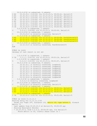 33.0.0.0/32 is subnetted, 8 subnets
O E2 33.33.33.1 [110/20] via 23.23.23.3, 00:02:41, Serial1/0
O E2 33.33.33.3 [110/20] via 23.23.23.3, 00:02:41, Serial1/0
O E2 33.33.33.2 [110/20] via 23.23.23.3, 00:02:41, Serial1/0
O IA 33.33.33.5 [110/65] via 23.23.23.3, 00:02:41, Serial1/0
O E2 33.33.33.4 [110/20] via 23.23.23.3, 00:02:42, Serial1/0
O IA 33.33.33.7 [110/65] via 23.23.23.3, 00:02:42, Serial1/0
O IA 33.33.33.6 [110/65] via 23.23.23.3, 00:02:42, Serial1/0
O IA 33.33.33.8 [110/65] via 23.23.23.3, 00:02:42, Serial1/0
3.0.0.0/32 is subnetted, 1 subnets
O 3.3.3.3 [110/65] via 23.23.23.3, 00:02:43, Serial1/0
23.0.0.0/24 is subnetted, 1 subnets
C 23.23.23.0 is directly connected, Serial1/0
11.0.0.0/32 is subnetted, 3 subnets
O N2 11.11.11.3 [110/20] via 12.12.12.1, 00:02:08, FastEthernet0/0
O N2 11.11.11.2 [110/20] via 12.12.12.1, 00:02:08, FastEthernet0/0
O N2 11.11.11.1 [110/20] via 12.12.12.1, 00:02:08, FastEthernet0/0
12.0.0.0/24 is subnetted, 1 subnets
C 12.12.12.0 is directly connected, FastEthernet0/0
R2#
R3#sh ip route
Gateway of last resort is not set
1.0.0.0/32 is subnetted, 1 subnets
O IA 1.1.1.1 [110/75] via 23.23.23.2, 00:01:14, Serial1/0
2.0.0.0/32 is subnetted, 1 subnets
O 2.2.2.2 [110/65] via 23.23.23.2, 00:01:47, Serial1/0
33.0.0.0/32 is subnetted, 8 subnets
C 33.33.33.1 is directly connected, Loopback1
C 33.33.33.3 is directly connected, Loopback3
C 33.33.33.2 is directly connected, Loopback2
C 33.33.33.5 is directly connected, Loopback5
C 33.33.33.4 is directly connected, Loopback4
C 33.33.33.7 is directly connected, Loopback7
C 33.33.33.6 is directly connected, Loopback6
C 33.33.33.8 is directly connected, Loopback8
3.0.0.0/32 is subnetted, 1 subnets
C 3.3.3.3 is directly connected, Loopback0
23.0.0.0/24 is subnetted, 1 subnets
C 23.23.23.0 is directly connected, Serial1/0
11.0.0.0/32 is subnetted, 3 subnets
O E2 11.11.11.3 [110/20] via 23.23.23.2, 00:01:11, Serial1/0
O E2 11.11.11.2 [110/20] via 23.23.23.2, 00:01:11, Serial1/0
O E2 11.11.11.1 [110/20] via 23.23.23.2, 00:01:11, Serial1/0
12.0.0.0/24 is subnetted, 1 subnets
O IA 12.12.12.0 [110/74] via 23.23.23.2, 00:01:49, Serial1/0
R3#sh ip route 11.11.11.1
Routing entry for 11.11.11.1/32
Known via "ospf 14", distance 110, metric 20, type extern 2, forward
metric 75
Last update from 23.23.23.2 on Serial1/0, 00:02:39 ago
Routing Descriptor Blocks:
* 23.23.23.2, from 2.2.2.2, 00:02:39 ago, via Serial1/0
Route metric is 20, traffic share count is 1
 