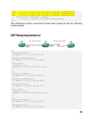 O N1 11.11.11.3 [110/31] via 12.12.12.1, 00:02:46, FastEthernet0/0
O N1 11.11.11.2 [110/31] via 12.12.12.1, 00:02:46, FastEthernet0/0
O N1 11.11.11.1 [110/31] via 12.12.12.1, 00:02:46, FastEthernet0/0
12.0.0.0/24 is subnetted, 1 subnets
C 12.12.12.0 is directly connected, FastEthernet0/0
R2#
Jika sebelumnya metric sama-sama 20 pada tabel routing R2 dan R3, sekarang
sudah berbeda.
R1
interface Loopback0
ip address 1.1.1.1 255.255.255.255
!
interface FastEthernet0/0
ip address 12.12.12.1 255.255.255.0
!
router ospf 1
router-id 1.1.1.1
network 0.0.0.0 255.255.255.255 area 0
!
R2
interface Loopback0
ip address 2.2.2.2 255.255.255.255
!
interface FastEthernet0/0
ip address 12.12.12.2 255.255.255.0
!
interface Serial1/0
ip address 23.23.23.2 255.255.255.0
!
router ospf 2
router-id 2.2.2.2
network 0.0.0.0 255.255.255.255 area 0
!
R3
interface Loopback0
ip address 3.3.3.3 255.255.255.255
!
interface Serial1/0
ip address 23.23.23.3 255.255.255.0
!
 