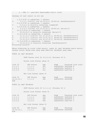 o - ODR, P - periodic downloaded static route
Gateway of last resort is not set
1.0.0.0/32 is subnetted, 1 subnets
O 1.1.1.1 [110/11] via 12.12.12.1, 00:00:15, FastEthernet0/0
2.0.0.0/32 is subnetted, 1 subnets
C 2.2.2.2 is directly connected, Loopback0
3.0.0.0/32 is subnetted, 1 subnets
O 3.3.3.3 [110/65] via 23.23.23.3, 00:00:15, Serial1/0
23.0.0.0/24 is subnetted, 1 subnets
C 23.23.23.0 is directly connected, Serial1/0
11.0.0.0/32 is subnetted, 3 subnets
O 11.11.11.3 [110/11] via 12.12.12.1, 00:00:15, FastEthernet0/0
O 11.11.11.1 [110/11] via 12.12.12.1, 00:00:16, FastEthernet0/0
O 11.11.11.5 [110/11] via 12.12.12.1, 00:00:16, FastEthernet0/0
12.0.0.0/24 is subnetted, 1 subnets
C 12.12.12.0 is directly connected, FastEthernet0/0
R2(config-router)#
Walau didalalam ip route tidak muncul, namun di ospf database masih muncul
karena router dalam area yang sama memiliki database yang sama.
R2#sh ip ospf database
OSPF Router with ID (2.2.2.2) (Process ID 2)
Router Link States (Area 0)
Link ID ADV Router Age Seq# Checksum Link count
1.1.1.1 1.1.1.1 401 0x80000007 0x003446 8
2.2.2.2 2.2.2.2 617 0x80000002 0x000875 4
3.3.3.3 3.3.3.3 613 0x80000002 0x007365 3
Net Link States (Area 0)
Link ID ADV Router Age Seq# Checksum
12.12.12.1 1.1.1.1 662 0x80000001 0x004CB8
R2#
R1#sh ip ospf database
OSPF Router with ID (1.1.1.1) (Process ID 1)
Router Link States (Area 0)
Link ID ADV Router Age Seq# Checksum Link count
1.1.1.1 1.1.1.1 430 0x80000007 0x003446 8
2.2.2.2 2.2.2.2 648 0x80000002 0x000875 4
3.3.3.3 3.3.3.3 643 0x80000002 0x007365 3
Net Link States (Area 0)
Link ID ADV Router Age Seq# Checksum
12.12.12.1 1.1.1.1 690 0x80000001 0x004CB8
R1#
 
