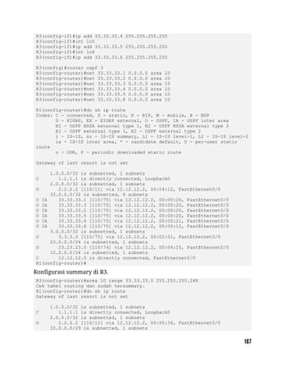 R3(config-if)#ip add 33.33.33.4 255.255.255.255
R3(config-if)#int lo5
R3(config-if)#ip add 33.33.33.5 255.255.255.255
R3(config-if)#int lo6
R3(config-if)#ip add 33.33.33.6 255.255.255.255
R3(config)#router ospf 3
R3(config-router)#net 33.33.33.1 0.0.0.0 area 10
R3(config-router)#net 33.33.33.2 0.0.0.0 area 10
R3(config-router)#net 33.33.33.3 0.0.0.0 area 10
R3(config-router)#net 33.33.33.4 0.0.0.0 area 10
R3(config-router)#net 33.33.33.5 0.0.0.0 area 10
R3(config-router)#net 33.33.33.6 0.0.0.0 area 10
R1(config-router)#do sh ip route
Codes: C - connected, S - static, R - RIP, M - mobile, B - BGP
D - EIGRP, EX - EIGRP external, O - OSPF, IA - OSPF inter area
N1 - OSPF NSSA external type 1, N2 - OSPF NSSA external type 2
E1 - OSPF external type 1, E2 - OSPF external type 2
i - IS-IS, su - IS-IS summary, L1 - IS-IS level-1, L2 - IS-IS level-2
ia - IS-IS inter area, * - candidate default, U - per-user static
route
o - ODR, P - periodic downloaded static route
Gateway of last resort is not set
1.0.0.0/32 is subnetted, 1 subnets
C 1.1.1.1 is directly connected, Loopback0
2.0.0.0/32 is subnetted, 1 subnets
O 2.2.2.2 [110/11] via 12.12.12.2, 00:04:12, FastEthernet0/0
33.0.0.0/32 is subnetted, 6 subnets
O IA 33.33.33.1 [110/75] via 12.12.12.2, 00:00:20, FastEthernet0/0
O IA 33.33.33.3 [110/75] via 12.12.12.2, 00:00:20, FastEthernet0/0
O IA 33.33.33.2 [110/75] via 12.12.12.2, 00:00:20, FastEthernet0/0
O IA 33.33.33.5 [110/75] via 12.12.12.2, 00:00:20, FastEthernet0/0
O IA 33.33.33.4 [110/75] via 12.12.12.2, 00:00:21, FastEthernet0/0
O IA 33.33.33.6 [110/75] via 12.12.12.2, 00:00:12, FastEthernet0/0
3.0.0.0/32 is subnetted, 1 subnets
O 3.3.3.3 [110/75] via 12.12.12.2, 00:02:51, FastEthernet0/0
23.0.0.0/24 is subnetted, 1 subnets
O 23.23.23.0 [110/74] via 12.12.12.2, 00:04:15, FastEthernet0/0
12.0.0.0/24 is subnetted, 1 subnets
C 12.12.12.0 is directly connected, FastEthernet0/0
R1(config-router)#
Konfigurasi summary di R3.
R3(config-router)#area 10 range 33.33.33.0 255.255.255.248
Cek tabel routing dan sudah tersummary.
R1(config-router)#do sh ip route
Gateway of last resort is not set
1.0.0.0/32 is subnetted, 1 subnets
C 1.1.1.1 is directly connected, Loopback0
2.0.0.0/32 is subnetted, 1 subnets
O 2.2.2.2 [110/11] via 12.12.12.2, 00:05:34, FastEthernet0/0
33.0.0.0/29 is subnetted, 1 subnets
 