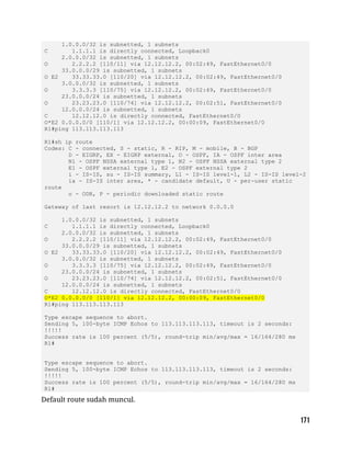 1.0.0.0/32 is subnetted, 1 subnets
C 1.1.1.1 is directly connected, Loopback0
2.0.0.0/32 is subnetted, 1 subnets
O 2.2.2.2 [110/11] via 12.12.12.2, 00:02:49, FastEthernet0/0
33.0.0.0/29 is subnetted, 1 subnets
O E2 33.33.33.0 [110/20] via 12.12.12.2, 00:02:49, FastEthernet0/0
3.0.0.0/32 is subnetted, 1 subnets
O 3.3.3.3 [110/75] via 12.12.12.2, 00:02:49, FastEthernet0/0
23.0.0.0/24 is subnetted, 1 subnets
O 23.23.23.0 [110/74] via 12.12.12.2, 00:02:51, FastEthernet0/0
12.0.0.0/24 is subnetted, 1 subnets
C 12.12.12.0 is directly connected, FastEthernet0/0
O*E2 0.0.0.0/0 [110/1] via 12.12.12.2, 00:00:09, FastEthernet0/0
R1#ping 113.113.113.113
R1#sh ip route
Codes: C - connected, S - static, R - RIP, M - mobile, B - BGP
D - EIGRP, EX - EIGRP external, O - OSPF, IA - OSPF inter area
N1 - OSPF NSSA external type 1, N2 - OSPF NSSA external type 2
E1 - OSPF external type 1, E2 - OSPF external type 2
i - IS-IS, su - IS-IS summary, L1 - IS-IS level-1, L2 - IS-IS level-2
ia - IS-IS inter area, * - candidate default, U - per-user static
route
o - ODR, P - periodic downloaded static route
Gateway of last resort is 12.12.12.2 to network 0.0.0.0
1.0.0.0/32 is subnetted, 1 subnets
C 1.1.1.1 is directly connected, Loopback0
2.0.0.0/32 is subnetted, 1 subnets
O 2.2.2.2 [110/11] via 12.12.12.2, 00:02:49, FastEthernet0/0
33.0.0.0/29 is subnetted, 1 subnets
O E2 33.33.33.0 [110/20] via 12.12.12.2, 00:02:49, FastEthernet0/0
3.0.0.0/32 is subnetted, 1 subnets
O 3.3.3.3 [110/75] via 12.12.12.2, 00:02:49, FastEthernet0/0
23.0.0.0/24 is subnetted, 1 subnets
O 23.23.23.0 [110/74] via 12.12.12.2, 00:02:51, FastEthernet0/0
12.0.0.0/24 is subnetted, 1 subnets
C 12.12.12.0 is directly connected, FastEthernet0/0
O*E2 0.0.0.0/0 [110/1] via 12.12.12.2, 00:00:09, FastEthernet0/0
R1#ping 113.113.113.113
Type escape sequence to abort.
Sending 5, 100-byte ICMP Echos to 113.113.113.113, timeout is 2 seconds:
!!!!!
Success rate is 100 percent (5/5), round-trip min/avg/max = 16/164/280 ms
R1#
Type escape sequence to abort.
Sending 5, 100-byte ICMP Echos to 113.113.113.113, timeout is 2 seconds:
!!!!!
Success rate is 100 percent (5/5), round-trip min/avg/max = 16/164/280 ms
R1#
Default route sudah muncul.
 