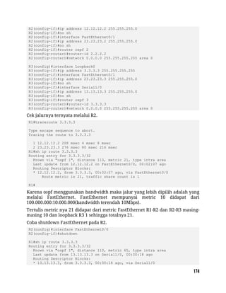 R2(config-if)#ip address 12.12.12.2 255.255.255.0
R2(config-if)#no sh
R2(config-if)#interface FastEthernet0/1
R2(config-if)#ip address 23.23.23.2 255.255.255.0
R2(config-if)#no sh
R2(config-if)#router ospf 2
R2(config-router)#router-id 2.2.2.2
R2(config-router)#network 0.0.0.0 255.255.255.255 area 0
R3(config)#interface Loopback0
R3(config-if)#ip address 3.3.3.3 255.255.255.255
R3(config-if)#interface FastEthernet0/1
R3(config-if)#ip address 23.23.23.3 255.255.255.0
R3(config-if)#no sh
R3(config-if)#interface Serial1/0
R3(config-if)#ip address 13.13.13.3 255.255.255.0
R3(config-if)#no sh
R3(config-if)#router ospf 3
R3(config-router)#router-id 3.3.3.3
R3(config-router)#network 0.0.0.0 255.255.255.255 area 0
Cek jalurnya ternyata melalui R2.
R1#traceroute 3.3.3.3
Type escape sequence to abort.
Tracing the route to 3.3.3.3
1 12.12.12.2 208 msec 4 msec 8 msec
2 23.23.23.3 276 msec 80 msec 216 msec
R1#sh ip route 3.3.3.3
Routing entry for 3.3.3.3/32
Known via "ospf 1", distance 110, metric 21, type intra area
Last update from 12.12.12.2 on FastEthernet0/0, 00:02:07 ago
Routing Descriptor Blocks:
* 12.12.12.2, from 3.3.3.3, 00:02:07 ago, via FastEthernet0/0
Route metric is 21, traffic share count is 1
R1#
Karena ospf menggunakan bandwidth maka jalur yang lebih dipilih adalah yang
melalui FastEthernet. FastEthernet mempunyai metric 10 didapat dari
100.000.000:10.000.000(bandwidth terendah 10Mbps).
Tertulis metric nya 21 didapat dari metric FastEthernet R1-R2 dan R2-R3 masing-
masing 10 dan loopback R3 1 sehingga totalnya 21.
Coba shutdown FastEthernet pada R2.
R2(config)#interface FastEthernet0/0
R2(config-if)#shutdown
R1#sh ip route 3.3.3.3
Routing entry for 3.3.3.3/32
Known via "ospf 1", distance 110, metric 65, type intra area
Last update from 13.13.13.3 on Serial1/0, 00:00:18 ago
Routing Descriptor Blocks:
* 13.13.13.3, from 3.3.3.3, 00:00:18 ago, via Serial1/0
 