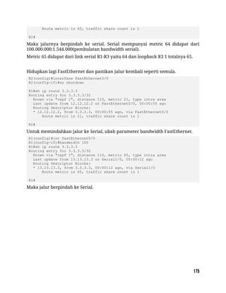 Route metric is 65, traffic share count is 1
R1#
Maka jalurnya berpindah ke serial. Serial mempunyai metric 64 didapat dari
100.000.000:1.544.000(pembulatan bandwidth serial).
Metric 65 didapat dari link serial R1-R3 yaitu 64 dan loopback R3 1 totalnya 65.
Hidupkan lagi FastEthernet dan pastikan jalur kembali seperti semula.
R2(config)#interface FastEthernet0/0
R2(config-if)#no shutdown
R1#sh ip route 3.3.3.3
Routing entry for 3.3.3.3/32
Known via "ospf 1", distance 110, metric 21, type intra area
Last update from 12.12.12.2 on FastEthernet0/0, 00:00:55 ago
Routing Descriptor Blocks:
* 12.12.12.2, from 3.3.3.3, 00:00:55 ago, via FastEthernet0/0
Route metric is 21, traffic share count is 1
R1#
Untuk memindahkan jalur ke Serial, ubah parameter bandwidth FastEthernet.
R1(config)#int fastEthernet0/0
R1(config-if)#bandwidth 100
R1#sh ip route 3.3.3.3
Routing entry for 3.3.3.3/32
Known via "ospf 1", distance 110, metric 65, type intra area
Last update from 13.13.13.3 on Serial1/0, 00:00:12 ago
Routing Descriptor Blocks:
* 13.13.13.3, from 3.3.3.3, 00:00:12 ago, via Serial1/0
Route metric is 65, traffic share count is 1
R1#
Maka jalur berpindah ke Serial.
 