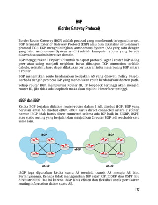 Border Router Gateway (BGP) adalah protocol yang membentuk jaringan internet.
BGP termasuk Exterior Gateway Protocol (EGP) atau bisa dikatakan satu-satunya
protocol EGP. EGP menghubungkan Autonomous System (AS) yang satu dengan
yang lain. Autonomous System sendiri adalah kumpulan router yang berada
dibawah satu administrative domain.
BGP menggunakan TCP port 179 untuk transport protocol. Agar 2 router BGP saling
peer atau saling menjadi neighbor, harus dibangun TCP connection terlebih
dahulu, setelah itu baru dapat dilakukan pertukaran informasi routing BGP antara
2 router.
BGP menentukan route berdasarkan kebijakan AS yang dilewati (Policy Based).
Berbeda dengan protocol IGP yang menentukan route berdasarkan shortest path.
Setiap router BGP mempunyai Router ID, IP loopback tertinggi akan menjadi
router ID, jika tidak ada loopback maka akan dipilih IP interface tertinggi.
Ketika BGP berjalan didalam router-router dalam 1 AS, disebut iBGP. BGP yang
berjalan antar AS disebut eBGP. eBGP harus direct connected antara 2 router,
namun iBGP tidak harus direct connected selama ada IGP baik itu EIGRP, OSPF,
atau static routing yang berjalan dan menjadikan 2 router BGP tadi reachable satu
sama lain.
iBGP juga digunakan ketika suatu AS menjadi transit AS menuju AS lain.
Pertanyaannya, Kenapa tidak menggunakan IGP saja? RIP, EIGRP atau OSPF lalu
diredistribute? Hal ini karena iBGP lebih efisien dan fleksibel untuk pertukaran
routing information dalam suatu AS.
 