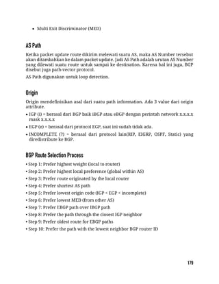  Multi Exit Discriminator (MED)
Ketika packet update route dikirim melewati suatu AS, maka AS Number tersebut
akan ditambahkan ke dalam packet update. Jadi AS Path adalah urutan AS Number
yang dilewati suatu route untuk sampai ke destination. Karena hal ini juga, BGP
disebut juga path-vector protocol.
AS Path digunakan untuk loop detection.
Origin mendefinisikan asal dari suatu path information. Ada 3 value dari origin
attribute.
 IGP (i) = berasal dari BGP baik iBGP atau eBGP dengan perintah network x.x.x.x
mask x.x.x.x
 EGP (e) = berasal dari protocol EGP, saat ini sudah tidak ada.
 INCOMPLETE (?) = berasal dari protocol lain(RIP, EIGRP, OSPF, Static) yang
diredistribute ke BGP.
• Step 1: Prefer highest weight (local to router)
• Step 2: Prefer highest local preference (global within AS)
• Step 3: Prefer route originated by the local router
• Step 4: Prefer shortest AS path
• Step 5: Prefer lowest origin code (IGP < EGP < incomplete)
• Step 6: Prefer lowest MED (from other AS)
• Step 7: Prefer EBGP path over IBGP path
• Step 8: Prefer the path through the closest IGP neighbor
• Step 9: Prefer oldest route for EBGP paths
• Step 10: Prefer the path with the lowest neighbor BGP router ID
 