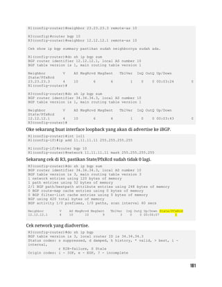 R1(config-router)#neighbor 23.23.23.3 remote-as 10
R3(config)#router bgp 10
R3(config-router)#neighbor 12.12.12.1 remote-as 10
Cek show ip bgp summary pastikan sudah neighbornya sudah ada.
R1(config-router)#do sh ip bgp sum
BGP router identifier 12.12.12.1, local AS number 10
BGP table version is 1, main routing table version 1
Neighbor V AS MsgRcvd MsgSent TblVer InQ OutQ Up/Down
State/PfxRcd
23.23.23.3 4 10 6 6 1 0 0 00:03:24 0
R1(config-router)#
R3(config-router)#do sh ip bgp sum
BGP router identifier 34.34.34.3, local AS number 10
BGP table version is 1, main routing table version 1
Neighbor V AS MsgRcvd MsgSent TblVer InQ OutQ Up/Down
State/PfxRcd
12.12.12.1 4 10 6 6 1 0 0 00:03:43 0
R3(config-router)#
Oke sekarang buat interface loopback yang akan di advertise ke iBGP.
R1(config-router)#int lo11
R1(config-if)#ip add 11.11.11.11 255.255.255.255
R1(config-if)#router bgp 10
R1(config-router)#network 11.11.11.11 mask 255.255.255.255
Sekarang cek di R3, pastikan State/PfxRcd sudah tidak 0 lagi.
R3(config-router)#do sh ip bgp sum
BGP router identifier 34.34.34.3, local AS number 10
BGP table version is 3, main routing table version 3
1 network entries using 120 bytes of memory
1 path entries using 52 bytes of memory
2/1 BGP path/bestpath attribute entries using 248 bytes of memory
0 BGP route-map cache entries using 0 bytes of memory
0 BGP filter-list cache entries using 0 bytes of memory
BGP using 420 total bytes of memory
BGP activity 1/0 prefixes, 1/0 paths, scan interval 60 secs
Neighbor V AS MsgRcvd MsgSent TblVer InQ OutQ Up/Down State/PfxRcd
12.12.12.1 4 10 10 9 3 0 0 00:06:07 1
Cek network yang diadvertise.
R3(config-router)#do sh ip bgp
BGP table version is 3, local router ID is 34.34.34.3
Status codes: s suppressed, d damped, h history, * valid, > best, i -
internal,
r RIB-failure, S Stale
Origin codes: i - IGP, e - EGP, ? - incomplete
 