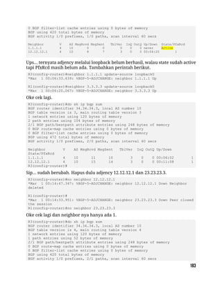 0 BGP filter-list cache entries using 0 bytes of memory
BGP using 420 total bytes of memory
BGP activity 1/0 prefixes, 1/0 paths, scan interval 60 secs
Neighbor V AS MsgRcvd MsgSent TblVer InQ OutQ Up/Down State/PfxRcd
1.1.1.1 4 10 0 0 0 0 0 never Active
12.12.12.1 4 10 8 7 3 0 0 00:04:20 1
Ups... ternyata adjency melalui loopback belum berhasil, walau state sudah active
tapi PfxRcd masih belum ada. Tambahkan perintah berikut.
R3(config-router)#neighbor 1.1.1.1 update-source loopback0
*Mar 1 00:06:33.639: %BGP-5-ADJCHANGE: neighbor 1.1.1.1 Up
R1(config-router)#neighbor 3.3.3.3 update-source loopback0
*Mar 1 00:06:20.067: %BGP-5-ADJCHANGE: neighbor 3.3.3.3 Up
Oke cek lagi.
R3(config-router)#do sh ip bgp sum
BGP router identifier 34.34.34.3, local AS number 10
BGP table version is 3, main routing table version 3
1 network entries using 120 bytes of memory
2 path entries using 104 bytes of memory
2/1 BGP path/bestpath attribute entries using 248 bytes of memory
0 BGP route-map cache entries using 0 bytes of memory
0 BGP filter-list cache entries using 0 bytes of memory
BGP using 472 total bytes of memory
BGP activity 1/0 prefixes, 2/0 paths, scan interval 60 secs
Neighbor V AS MsgRcvd MsgSent TblVer InQ OutQ Up/Down
State/PfxRcd
1.1.1.1 4 10 11 10 3 0 0 00:06:02 1
12.12.12.1 4 10 15 14 3 0 0 00:11:08 1
R3(config-router)#
Sip... sudah berubah. Hapus dulu adjency 12.12.12.1 dan 23.23.23.3.
R3(config-router)#no neighbor 12.12.12.1
*Mar 1 00:14:47.347: %BGP-5-ADJCHANGE: neighbor 12.12.12.1 Down Neighbor
deleted
R1(config-router)#
*Mar 1 00:14:33.951: %BGP-5-ADJCHANGE: neighbor 23.23.23.3 Down Peer closed
the session
R1(config-router)#no neighbor 23.23.23.3
Oke cek lagi dan neighbor nya hanya ada 1.
R3(config-router)#do sh ip bgp sum
BGP router identifier 34.34.34.3, local AS number 10
BGP table version is 4, main routing table version 4
1 network entries using 120 bytes of memory
1 path entries using 52 bytes of memory
2/1 BGP path/bestpath attribute entries using 248 bytes of memory
0 BGP route-map cache entries using 0 bytes of memory
0 BGP filter-list cache entries using 0 bytes of memory
BGP using 420 total bytes of memory
BGP activity 1/0 prefixes, 2/1 paths, scan interval 60 secs
 