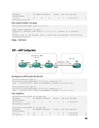 Neighbor V AS MsgRcvd MsgSent TblVer InQ OutQ Up/Down
State/PfxRcd
1.1.1.1 4 10 14 13 4 0 0 00:09:13 1
R3(config-router)#
Dan yang terakhir, tes ping.
R3(config-router)#do ping 11.11.11.11
Type escape sequence to abort.
Sending 5, 100-byte ICMP Echos to 11.11.11.11, timeout is 2 seconds:
!!!!!
Success rate is 100 percent (5/5), round-trip min/avg/max = 44/87/140 ms
R3(config-router)#
Siipp... berhasil.
Konfigurasi eBGP pada R3 dan R4.
R3(config)#router bgp 10
R3(config-router)#neighbor 34.34.34.4 remote-as 20
*Mar 1 00:03:03.087: %BGP-5-ADJCHANGE: neighbor 34.34.34.4 Up
R4(config)#router bgp 20
R4(config-router)#neighbor 34.34.34.3 remote-as 10
*Mar 1 00:02:03.487: %BGP-5-ADJCHANGE: neighbor 34.34.34.3 Up
Cek neighbor.
R4(config-router)#do sh ip bgp sum
Neighbor V AS MsgRcvd MsgSent TblVer InQ OutQ Up/Down
State/PfxRcd
34.34.34.3 4 10 5 4 2 0 0 00:00:02 1
R4(config-router)#
R3(config-router)#do sh ip bgp sum
Neighbor V AS MsgRcvd MsgSent TblVer InQ OutQ Up/Down
State/PfxRcd
1.1.1.1 4 10 7 6 3 0 0 00:03:49 1
34.34.34.4 4 20 6 7 3 0 0 00:02:06 0
 