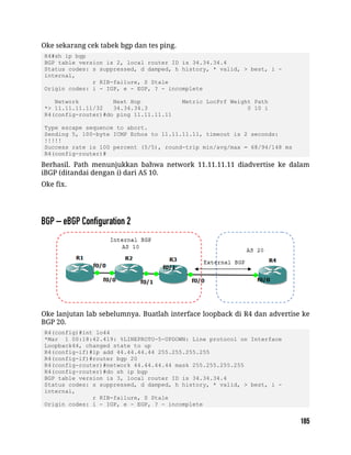 Oke sekarang cek tabek bgp dan tes ping.
R4#sh ip bgp
BGP table version is 2, local router ID is 34.34.34.4
Status codes: s suppressed, d damped, h history, * valid, > best, i -
internal,
r RIB-failure, S Stale
Origin codes: i - IGP, e - EGP, ? - incomplete
Network Next Hop Metric LocPrf Weight Path
*> 11.11.11.11/32 34.34.34.3 0 10 i
R4(config-router)#do ping 11.11.11.11
Type escape sequence to abort.
Sending 5, 100-byte ICMP Echos to 11.11.11.11, timeout is 2 seconds:
!!!!!
Success rate is 100 percent (5/5), round-trip min/avg/max = 68/94/148 ms
R4(config-router)#
Berhasil. Path menunjukkan bahwa network 11.11.11.11 diadvertise ke dalam
iBGP (ditandai dengan i) dari AS 10.
Oke fix.
Oke lanjutan lab sebelumnya. Buatlah interface loopback di R4 dan advertise ke
BGP 20.
R4(config)#int lo44
*Mar 1 00:18:42.419: %LINEPROTO-5-UPDOWN: Line protocol on Interface
Loopback44, changed state to up
R4(config-if)#ip add 44.44.44.44 255.255.255.255
R4(config-if)#router bgp 20
R4(config-router)#network 44.44.44.44 mask 255.255.255.255
R4(config-router)#do sh ip bgp
BGP table version is 3, local router ID is 34.34.34.4
Status codes: s suppressed, d damped, h history, * valid, > best, i -
internal,
r RIB-failure, S Stale
Origin codes: i - IGP, e - EGP, ? - incomplete
 