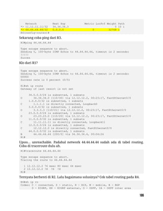 Network Next Hop Metric LocPrf Weight Path
*> 11.11.11.11/32 34.34.34.3 0 10 i
*> 44.44.44.44/32 0.0.0.0 0 32768 i
R4(config-router)#
Sekarang coba ping dari R3.
R3#ping 44.44.44.44
Type escape sequence to abort.
Sending 5, 100-byte ICMP Echos to 44.44.44.44, timeout is 2 seconds:
!!!!!
Succes
Klo dari R1?
Type escape sequence to abort.
Sending 5, 100-byte ICMP Echos to 44.44.44.44, timeout is 2 seconds:
UUUUU
Success rate is 0 percent (0/5)
R1#sh ip route
Gateway of last resort is not set
34.0.0.0/24 is subnetted, 1 subnets
O 34.34.34.0 [110/30] via 12.12.12.2, 00:23:17, FastEthernet0/0
1.0.0.0/32 is subnetted, 1 subnets
C 1.1.1.1 is directly connected, Loopback0
3.0.0.0/32 is subnetted, 1 subnets
O 3.3.3.3 [110/21] via 12.12.12.2, 00:23:17, FastEthernet0/0
23.0.0.0/24 is subnetted, 1 subnets
O 23.23.23.0 [110/20] via 12.12.12.2, 00:23:17, FastEthernet0/0
11.0.0.0/32 is subnetted, 1 subnets
C 11.11.11.11 is directly connected, Loopback11
12.0.0.0/24 is subnetted, 1 subnets
C 12.12.12.0 is directly connected, FastEthernet0/0
44.0.0.0/32 is subnetted, 1 subnets
B 44.44.44.44 [200/0] via 34.34.34.4, 00:04:24
R1#
Upsss... unreachable. Padahal network 44.44.44.44 sudah ada di tabel routing.
Coba di traceroute dulu ah.
R1#traceroute 44.44.44.44
Type escape sequence to abort.
Tracing the route to 44.44.44.44
1 12.12.12.2 76 msec 80 msec 44 msec
2 12.12.12.2 !H !H !H
R1#
Ternyata berhenti di R2. Lalu bagaimana solusinya? Cek tabel routing pada R4.
R4#sh ip ro
Codes: C - connected, S - static, R - RIP, M - mobile, B - BGP
D - EIGRP, EX - EIGRP external, O - OSPF, IA - OSPF inter area
 