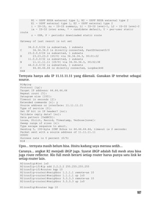 N1 - OSPF NSSA external type 1, N2 - OSPF NSSA external type 2
E1 - OSPF external type 1, E2 - OSPF external type 2
i - IS-IS, su - IS-IS summary, L1 - IS-IS level-1, L2 - IS-IS level-2
ia - IS-IS inter area, * - candidate default, U - per-user static
route
o - ODR, P - periodic downloaded static route
Gateway of last resort is not set
34.0.0.0/24 is subnetted, 1 subnets
C 34.34.34.0 is directly connected, FastEthernet0/0
23.0.0.0/24 is subnetted, 1 subnets
B 23.23.23.0 [20/0] via 34.34.34.3, 00:01:22
11.0.0.0/32 is subnetted, 1 subnets
B 11.11.11.11 [20/0] via 34.34.34.3, 00:02:38
44.0.0.0/32 is subnetted, 1 subnets
C 44.44.44.44 is directly connected, Loopback44
R4#
Ternyata hanya ada IP 11.11.11.11 yang dikenali. Gunakan IP tersebut sebagai
source.
R1#ping
Protocol [ip]:
Target IP address: 44.44.44.44
Repeat count [5]:
Datagram size [100]:
Timeout in seconds [2]:
Extended commands [n]: y
Source address or interface: 11.11.11.11
Type of service [0]:
Set DF bit in IP header? [no]:
Validate reply data? [no]:
Data pattern [0xABCD]:
Loose, Strict, Record, Timestamp, Verbose[none]:
Sweep range of sizes [n]:
Type escape sequence to abort.
Sending 5, 100-byte ICMP Echos to 44.44.44.44, timeout is 2 seconds:
Packet sent with a source address of 11.11.11.11
UUUUU
Success rate is 0 percent (0/5)
R1#
Upss... ternyata masih belum bisa. Disitu kadang saya merasa sedih...
Caranya... angkat R2 menjadi iBGP juga. Syarat iBGP adalah full mesh atau bisa
juga route reflector. Klo full mesh berarti setiap router harus punya satu link ke
setiap router lain.
R2(config)#int lo0
R2(config-if)#ip add 2.2.2.2 255.255.255.255
R2(config-if)#router bgp 10
R2(config-router)#neighbor 1.1.1.1 remote-as 10
R2(config-router)#neighbor 1.1.1.1 up lo0
R2(config-router)#neighbor 3.3.3.3 remote-as 10
R2(config-router)#neighbor 3.3.3.3 up lo0
R1(config)#router bgp 10
 