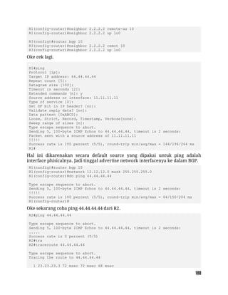 R1(config-router)#neighbor 2.2.2.2 remote-as 10
R1(config-router)#neighbor 2.2.2.2 up lo0
R3(config)#router bgp 10
R3(config-router)#neighbor 2.2.2.2 remot 10
R3(config-router)#neighbor 2.2.2.2 up lo0
Oke cek lagi.
R1#ping
Protocol [ip]:
Target IP address: 44.44.44.44
Repeat count [5]:
Datagram size [100]:
Timeout in seconds [2]:
Extended commands [n]: y
Source address or interface: 11.11.11.11
Type of service [0]:
Set DF bit in IP header? [no]:
Validate reply data? [no]:
Data pattern [0xABCD]:
Loose, Strict, Record, Timestamp, Verbose[none]:
Sweep range of sizes [n]:
Type escape sequence to abort.
Sending 5, 100-byte ICMP Echos to 44.44.44.44, timeout is 2 seconds:
Packet sent with a source address of 11.11.11.11
!!!!!
Success rate is 100 percent (5/5), round-trip min/avg/max = 144/196/264 ms
R1#
Hal ini dikarenakan secara default source yang dipakai untuk ping adalah
interface phisicalnya. Jadi tinggal advertise network interfacenya ke dalam BGP.
R1(config)#router bgp 10
R1(config-router)#network 12.12.12.0 mask 255.255.255.0
R1(config-router)#do ping 44.44.44.44
Type escape sequence to abort.
Sending 5, 100-byte ICMP Echos to 44.44.44.44, timeout is 2 seconds:
!!!!!
Success rate is 100 percent (5/5), round-trip min/avg/max = 64/150/204 ms
R1(config-router)#
Oke sekarang coba ping 44.44.44.44 dari R2.
R2#ping 44.44.44.44
Type escape sequence to abort.
Sending 5, 100-byte ICMP Echos to 44.44.44.44, timeout is 2 seconds:
.....
Success rate is 0 percent (0/5)
R2#tra
R2#traceroute 44.44.44.44
Type escape sequence to abort.
Tracing the route to 44.44.44.44
1 23.23.23.3 72 msec 72 msec 68 msec
 
