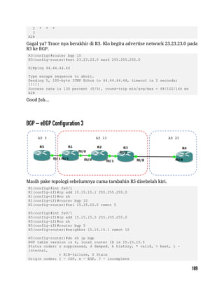 2 * * *
3
R2#
Gagal ya? Trace nya berakhir di R3. Klo begitu advertise network 23.23.23.0 pada
R3 ke BGP.
R3(config)#router bgp 10
R3(config-router)#net 23.23.23.0 mask 255.255.255.0
R2#ping 44.44.44.44
Type escape sequence to abort.
Sending 5, 100-byte ICMP Echos to 44.44.44.44, timeout is 2 seconds:
!!!!!
Success rate is 100 percent (5/5), round-trip min/avg/max = 68/102/144 ms
R2#
Good Job...
Masih pake topologi sebelumnya cuma tambahin R5 disebelah kiri.
R1(config)#int fa0/1
R1(config-if)#ip add 15.15.15.1 255.255.255.0
R1(config-if)#no sh
R1(config-if)#router bgp 10
R1(config-router)#nei 15.15.15.5 remot 5
R5(config)#int fa0/1
R5(config-if)#ip add 15.15.15.5 255.255.255.0
R5(config-if)#no sh
R5(config-if)#router bgp 5
R5(config-router)#neighbor 15.15.15.1 remot 10
R5(config-router)#do sh ip bgp
BGP table version is 4, local router ID is 15.15.15.5
Status codes: s suppressed, d damped, h history, * valid, > best, i -
internal,
r RIB-failure, S Stale
Origin codes: i - IGP, e - EGP, ? - incomplete
 