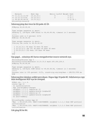 Network Next Hop Metric LocPrf Weight Path
*> 11.11.11.11/32 15.15.15.1 0 0 10 i
*> 12.12.12.0/24 15.15.15.1 0 0 10 i
*> 44.44.44.44/32 15.15.15.1 0 10 20 i
R5(config-router)#
Sekarang ping dan trace ke R4 pada AS 20.
R5#ping 44.44.44.44
Type escape sequence to abort.
Sending 5, 100-byte ICMP Echos to 44.44.44.44, timeout is 2 seconds:
.....
Success rate is 0 percent (0/5)
R5#trac 44.44.44.44
Type escape sequence to abort.
Tracing the route to 44.44.44.44
1 15.15.15.1 92 msec 76 msec 92 msec
2 12.12.12.2 [AS 10] 96 msec 60 msec 60 msec
3 23.23.23.3 152 msec 156 msec 88 msec
4
R5#
Ups gagal... solusinya R5 harus mengadvertise source network nya.
R5(config)#router bgp 5
R5(config-router)#network 15.15.15.0 mask 255.255.255.0
R5#ping 44.44.44.44
Type escape sequence to abort.
Sending 5, 100-byte ICMP Echos to 44.44.44.44, timeout is 2 seconds:
!!!!!
Success rate is 100 percent (5/5), round-trip min/avg/max = 188/251/304 ms
R5#
Sekarang kita lakukan sedikit percobaan. Hapus bgp 10 pada R2. Sebelumnya copy
dulu konfigurasi BGP nya ke notepad.
R2#sh run | s r b
router bgp 10
no synchronization
bgp log-neighbor-changes
neighbor 1.1.1.1 remote-as 10
neighbor 1.1.1.1 update-source Loopback0
neighbor 3.3.3.3 remote-as 10
neighbor 3.3.3.3 update-source Loopback0
no auto-summary
R2(config)#no router bgp 10
*Mar 1 00:10:49.335: %BGP-5-ADJCHANGE: neighbor 1.1.1.1 Down BGP protocol
initialization
*Mar 1 00:10:49.335: %BGP-5-ADJCHANGE: neighbor 3.3.3.3 Down BGP protocol
initialization
Cek ping R5 ke R4.
 