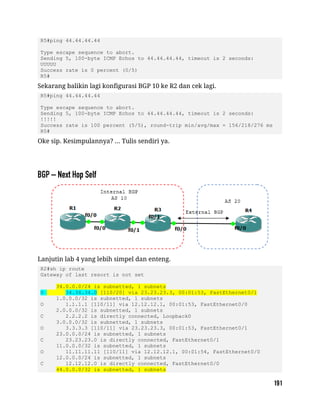 R5#ping 44.44.44.44
Type escape sequence to abort.
Sending 5, 100-byte ICMP Echos to 44.44.44.44, timeout is 2 seconds:
UUUUU
Success rate is 0 percent (0/5)
R5#
Sekarang balikin lagi konfigurasi BGP 10 ke R2 dan cek lagi.
R5#ping 44.44.44.44
Type escape sequence to abort.
Sending 5, 100-byte ICMP Echos to 44.44.44.44, timeout is 2 seconds:
!!!!!
Success rate is 100 percent (5/5), round-trip min/avg/max = 156/218/276 ms
R5#
Oke sip. Kesimpulannya? ... Tulis sendiri ya.
Lanjutin lab 4 yang lebih simpel dan enteng.
R2#sh ip route
Gateway of last resort is not set
34.0.0.0/24 is subnetted, 1 subnets
O 34.34.34.0 [110/20] via 23.23.23.3, 00:01:53, FastEthernet0/1
1.0.0.0/32 is subnetted, 1 subnets
O 1.1.1.1 [110/11] via 12.12.12.1, 00:01:53, FastEthernet0/0
2.0.0.0/32 is subnetted, 1 subnets
C 2.2.2.2 is directly connected, Loopback0
3.0.0.0/32 is subnetted, 1 subnets
O 3.3.3.3 [110/11] via 23.23.23.3, 00:01:53, FastEthernet0/1
23.0.0.0/24 is subnetted, 1 subnets
C 23.23.23.0 is directly connected, FastEthernet0/1
11.0.0.0/32 is subnetted, 1 subnets
O 11.11.11.11 [110/11] via 12.12.12.1, 00:01:54, FastEthernet0/0
12.0.0.0/24 is subnetted, 1 subnets
C 12.12.12.0 is directly connected, FastEthernet0/0
44.0.0.0/32 is subnetted, 1 subnets
 