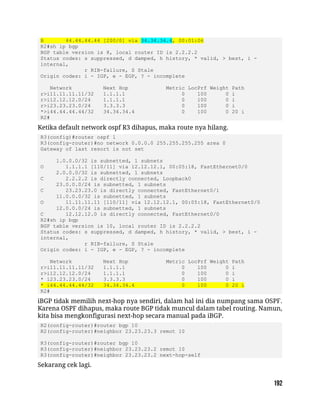 B 44.44.44.44 [200/0] via 34.34.34.4, 00:01:06
R2#sh ip bgp
BGP table version is 8, local router ID is 2.2.2.2
Status codes: s suppressed, d damped, h history, * valid, > best, i -
internal,
r RIB-failure, S Stale
Origin codes: i - IGP, e - EGP, ? - incomplete
Network Next Hop Metric LocPrf Weight Path
r>i11.11.11.11/32 1.1.1.1 0 100 0 i
r>i12.12.12.0/24 1.1.1.1 0 100 0 i
r>i23.23.23.0/24 3.3.3.3 0 100 0 i
*>i44.44.44.44/32 34.34.34.4 0 100 0 20 i
R2#
Ketika default network ospf R3 dihapus, maka route nya hilang.
R3(config)#router ospf 1
R3(config-router)#no network 0.0.0.0 255.255.255.255 area 0
Gateway of last resort is not set
1.0.0.0/32 is subnetted, 1 subnets
O 1.1.1.1 [110/11] via 12.12.12.1, 00:05:18, FastEthernet0/0
2.0.0.0/32 is subnetted, 1 subnets
C 2.2.2.2 is directly connected, Loopback0
23.0.0.0/24 is subnetted, 1 subnets
C 23.23.23.0 is directly connected, FastEthernet0/1
11.0.0.0/32 is subnetted, 1 subnets
O 11.11.11.11 [110/11] via 12.12.12.1, 00:05:18, FastEthernet0/0
12.0.0.0/24 is subnetted, 1 subnets
C 12.12.12.0 is directly connected, FastEthernet0/0
R2#sh ip bgp
BGP table version is 10, local router ID is 2.2.2.2
Status codes: s suppressed, d damped, h history, * valid, > best, i -
internal,
r RIB-failure, S Stale
Origin codes: i - IGP, e - EGP, ? - incomplete
Network Next Hop Metric LocPrf Weight Path
r>i11.11.11.11/32 1.1.1.1 0 100 0 i
r>i12.12.12.0/24 1.1.1.1 0 100 0 i
* i23.23.23.0/24 3.3.3.3 0 100 0 i
* i44.44.44.44/32 34.34.34.4 0 100 0 20 i
R2#
iBGP tidak memilih next-hop nya sendiri, dalam hal ini dia numpang sama OSPF.
Karena OSPF dihapus, maka route BGP tidak muncul dalam tabel routing. Namun,
kita bisa mengkonfigurasi next-hop secara manual pada iBGP.
R2(config-router)#router bgp 10
R2(config-router)#neighbor 23.23.23.3 remot 10
R3(config-router)#router bgp 10
R3(config-router)#neighbor 23.23.23.2 remot 10
R3(config-router)#neighbor 23.23.23.2 next-hop-self
Sekarang cek lagi.
 